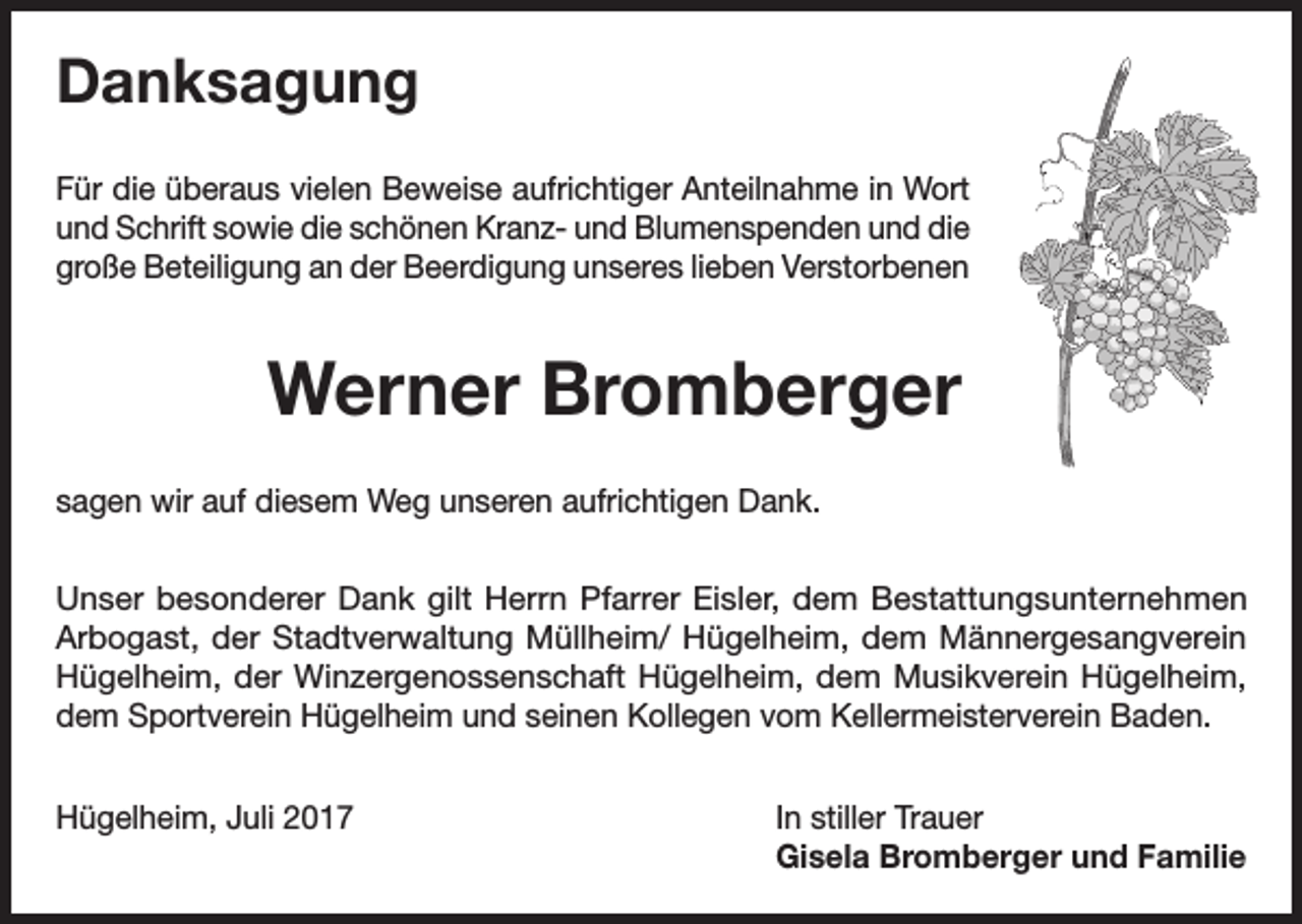 <p>Danksagung<br />Für die überaus vielen Beweise aufrichtiger Anteilnahme in Wort<br />und Schrift sowie die schönen Kranz- und Blumenspenden und die<br />große Beteiligung an der Beerdigung unseres lieben Verstorbenen</p><p>Werner Bromberger<br />sagen wir auf diesem Weg unseren aufrichtigen Dank.<br />Unser besonderer Dank gilt Herrn Pfarrer Eisler, dem Bestattungsunternehmen<br />Arbogast, der Stadtverwaltung Müllheim/ Hügelheim, dem Männergesangverein<br />Hügelheim, der Winzergenossenschaft Hügelheim, dem Musikverein Hügelheim,<br />dem Sportverein Hügelheim und seinen Kollegen vom Kellermeisterverein Baden.<br />Hügelheim, Juli 2017 In stiller Trauer<br />Gisela Bromberger und Familie</p>