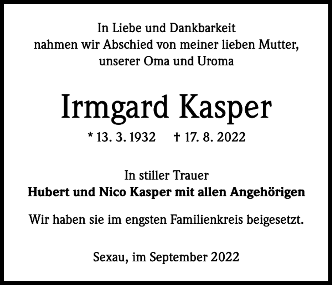 <p>In Liebe und Dankbarkeit<br />nahmen wir Abschied von meiner lieben Mutter,<br />unserer Oma und Uroma</p><p>Irmgard Kasper<br />* 13. 3. 1932</p><p>† 17. 8. 2022</p><p>In stiller Trauer<br />Hubert und Nico Kasper mit allen Angehörigen<br />Wir haben sie im engsten Familienkreis beigesetzt.<br />Sexau, im September 2022</p>