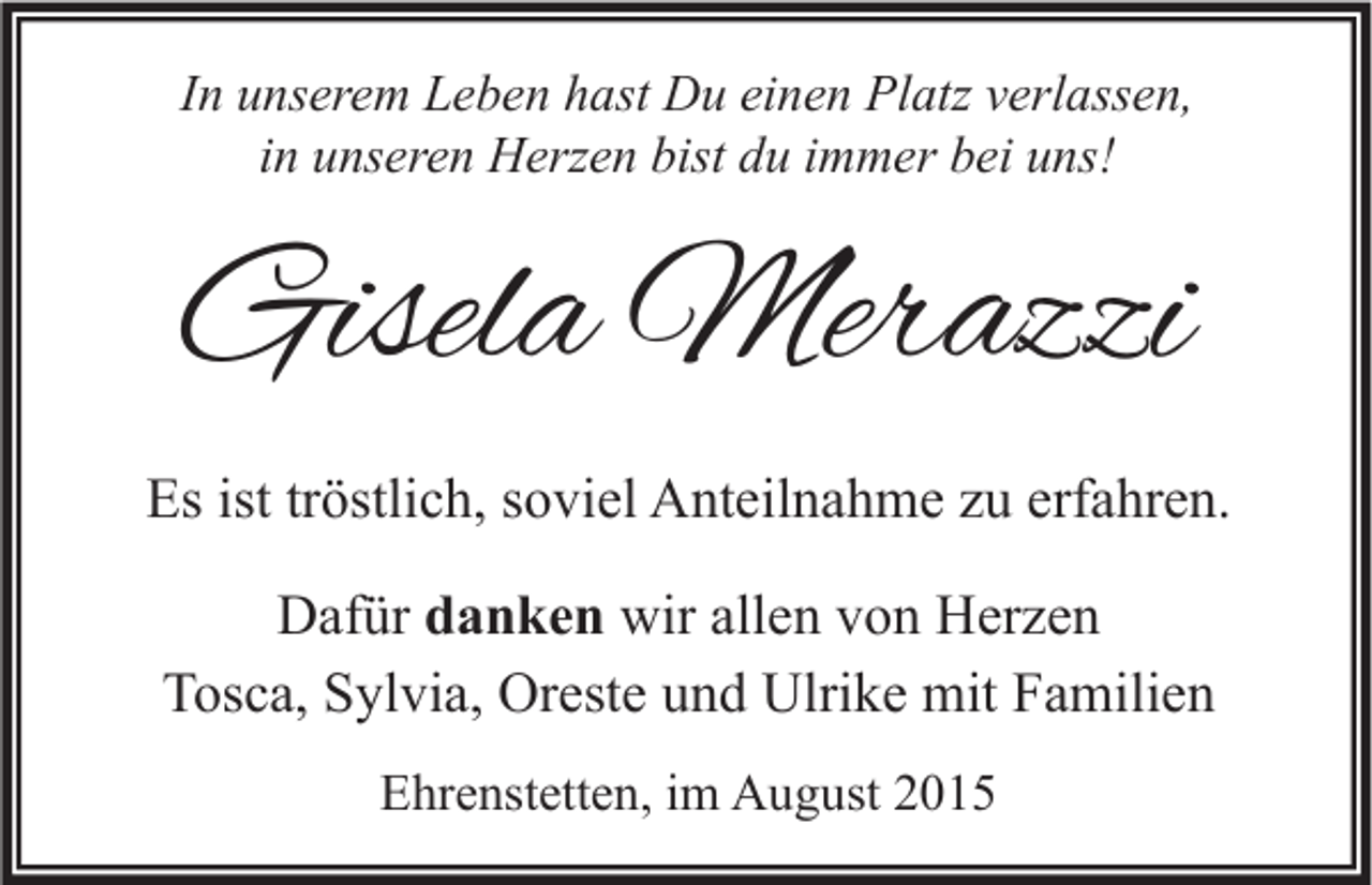 <p>In unserem Leben hast Du einen Platz verlassen,<br />in unseren Herzen bist du immer bei uns!</p><p>Gisela Merazzi<br />Es ist tröstlich, soviel Anteilnahme zu erfahren.<br />Dafür danken wir allen von Herzen<br />Tosca, Sylvia, Oreste und Ulrike mit Familien<br />Ehrenstetten, im August 2015</p>