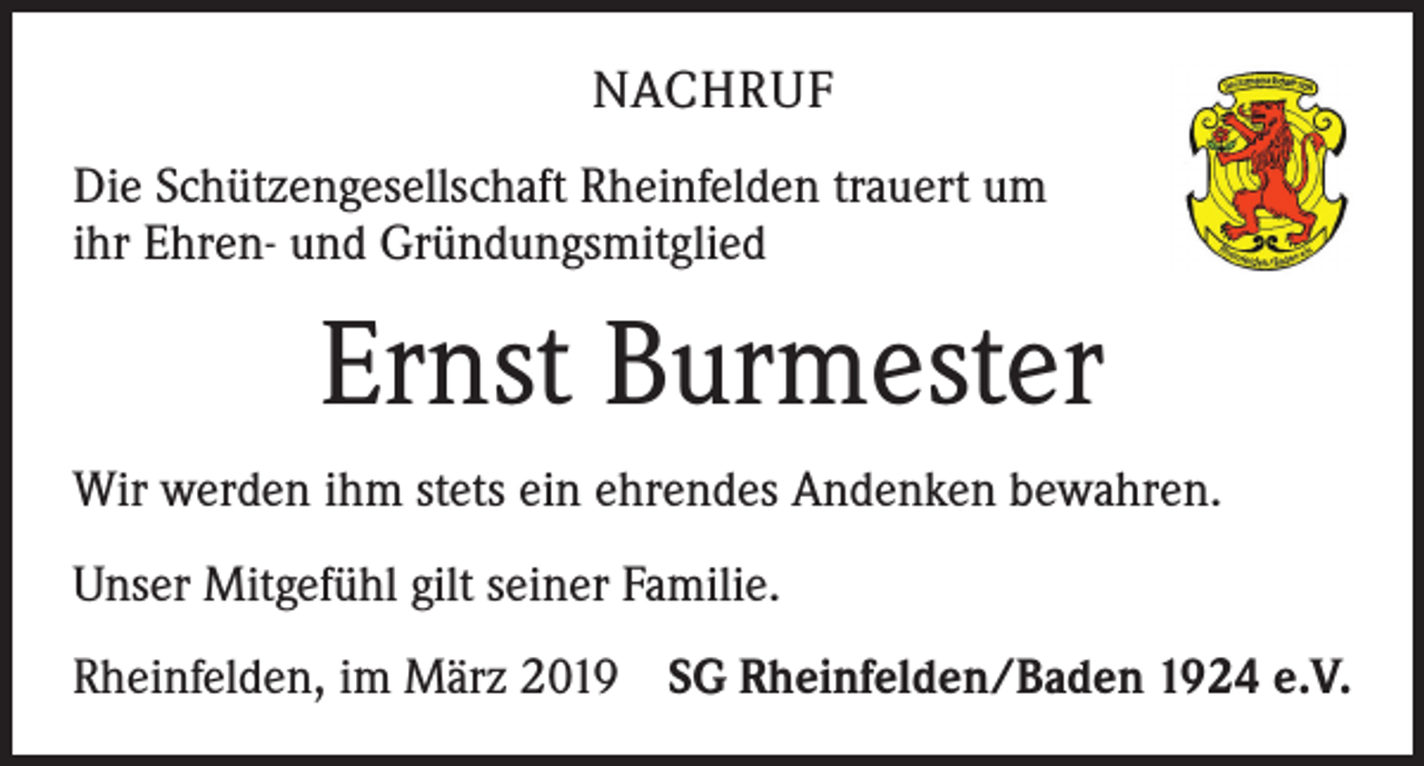 <p>NACHRUF<br />Die Schützengesellschaft Rheinfelden trauert um<br />ihr Ehren- und Gründungsmitglied</p><p>Ernst Burmester<br />Wir werden ihm stets ein ehrendes Andenken bewahren.<br />Unser Mitgefühl gilt seiner Familie.<br />Rheinfelden, im März 2019 SG Rheinfelden/Baden 1924 e.V.</p>