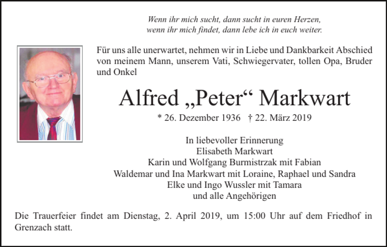 <p>Wenn ihr mich sucht, dann sucht in euren Herzen,<br />wenn ihr mich findet, dann lebe ich in euch weiter.</p><p>Für uns alle unerwartet, nehmen wir in Liebe und Dankbarkeit Abschied<br />von meinem Mann, unserem Vati, Schwiegervater, tollen Opa, Bruder<br />und Onkel</p><p>Alfred „Peter“ Markwart<br />* 26. Dezember 1936 † 22. März 2019<br />In liebevoller Erinnerung<br />Elisabeth Markwart<br />Karin und Wolfgang Burmistrzak mit Fabian<br />Waldemar und Ina Markwart mit Loraine, Raphael und Sandra<br />Elke und Ingo Wussler mit Tamara<br />und alle Angehörigen<br />Die Trauerfeier findet am Dienstag, 2. April 2019, um 15:00 Uhr auf dem Friedhof in<br />Grenzach statt.</p>