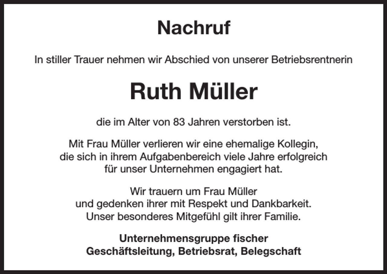<p>Nachruf<br />In stiller Trauer nehmen wir Abschied von unserer Betriebsrentnerin</p><p>Ruth Müller<br />die im Alter von 83 Jahren verstorben ist.<br />Mit Frau Müller verlieren wir eine ehemalige Kollegin,<br />die sich in ihrem Aufgabenbereich viele Jahre erfolgreich<br />für unser Unternehmen engagiert hat.<br />Wir trauern um Frau Müller<br />und gedenken ihrer mit Respekt und Dankbarkeit.<br />Unser besonderes Mitgefühl gilt ihrer Familie.<br />Unternehmensgruppe fischer<br />Geschäftsleitung, Betriebsrat, Belegschaft</p>