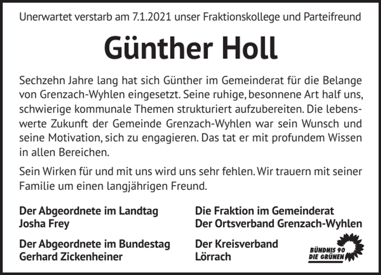 <p>Unerwartet verstarb am 7.1.2021 unser Fraktionskollege und Parteifreund</p><p>Günther Holl<br />Sechzehn Jahre lang hat sich Günther im Gemeinderat für die Belange<br />von Grenzach-Wyhlen eingesetzt. Seine ruhige, besonnene Art half uns,<br />schwierige kommunale Themen strukturiert aufzubereiten. Die lebenswerte Zukunft der Gemeinde Grenzach-Wyhlen war sein Wunsch und<br />seine Motivation, sich zu engagieren. Das tat er mit profundem Wissen<br />in allen Bereichen.<br />Sein Wirken für und mit uns wird uns sehr fehlen. Wir trauern mit seiner<br />Familie um einen langjährigen Freund.<br />Der Abgeordnete im Landtag<br />Josha Frey</p><p>Die Fraktion im Gemeinderat<br />Der Ortsverband Grenzach-Wyhlen</p><p>Der Abgeordnete im Bundestag<br />Gerhard Zickenheiner</p><p>Der Kreisverband<br />Lörrach</p>