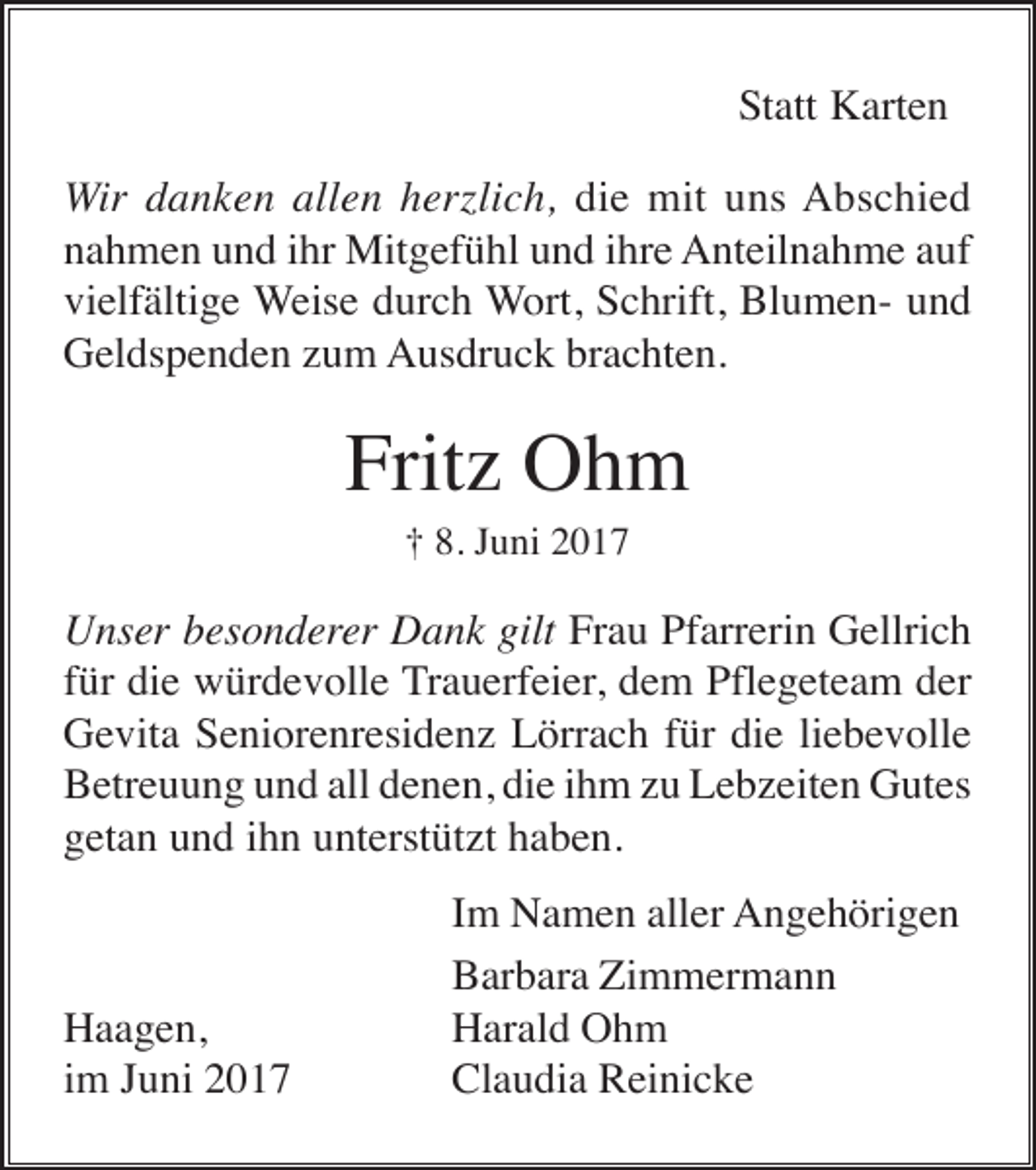 <p>Statt Karten<br />Wir danken allen herzlich, die mit uns Abschied<br />nahmen und ihr Mitgefühl und ihre Anteilnahme auf<br />vielfältige Weise durch Wort, Schrift, Blumen- und<br />Geldspenden zum Ausdruck brachten.</p><p>Fritz Ohm<br />† 8. Juni 2017</p><p>Unser besonderer Dank gilt Frau Pfarrerin Gellrich<br />für die würdevolle Trauerfeier, dem Pflegeteam der<br />Gevita Seniorenresidenz Lörrach für die liebevolle<br />Betreuung und all denen, die ihm zu Lebzeiten Gutes<br />getan und ihn unterstützt haben.</p><p>Haagen,<br />im Juni 2017</p><p>Im Namen aller Angehörigen<br />Barbara Zimmermann<br />Harald Ohm<br />Claudia Reinicke</p>