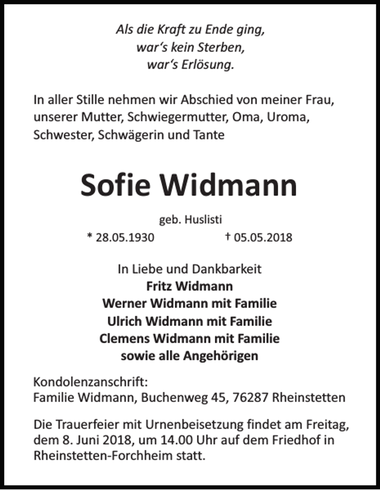 <p>Als didie<br />Als<br />e KKraft<br />r aft zu<br />zu EEnde<br />n d e gi<br />ging,<br />n g,<br />wwar‘s<br />ar ‘s kein<br />kei n St<br />er b e n,<br />Sterben,<br />wwar‘s<br />ar ‘s Erlösung.<br />Erl ös u n g.<br />I n aller<br />In<br />all er Stille<br />Still e nehmen<br />n e h m e n wir<br />wir Abschied<br />A bs c hi e d von<br />vo n meiner<br />m ei n er Fr<br />Frau,<br />a u,<br />uunserer<br />ns er er Mutter,<br />M ut ter , Schwiegermutter,<br />S c hwi e g er m ut ter , Oma,<br />O m a, Uroma,<br />Uro m a,<br />SSchwester,<br />c h w es ter , Schwägerin<br />S c hw ä g eri n und<br />u n d TTante<br />a n te</p><p>SSofie<br />ofi e Widmann<br />Wi d m a n n<br />ggeb.<br />e b. Huslisti<br />H uslis ti<br />** 28.05.1930<br />2 8. 0 5. 1 9 3 0</p><p>†† 05.05.2018<br />0 5. 0 5. 2 0 1 8</p><p>IInn Liebe<br />Li e b e und<br />u n d Dankbarkeit<br />D a n k b ar keit<br />Fritz<br />Wi d m a n n<br />Fritz Widmann<br />Werner<br />W er n er Widmann<br />Wi d m a n n mit<br />mit FFamilie<br />a mili e<br />Ulrich<br />Ulri<br />c h Widmann<br />Wi d m a n n mit<br />mit FFamilie<br />a mili e<br />Clemens<br />Cl<br />e m e ns Widmann<br />Wi d m a n n mit<br />mit FFamilie<br />a mili e<br />sowie<br />s o wi e alle<br />all e Angehörigen<br />A n ge h öri g e n<br />K o n d ol e nz a ns c hrift:<br />Kondolenzanschrift:<br />F a mili e Widmann,<br />Wi d m a n n, Buchenweg<br />B u c h e n w e g 45,<br />4 5, 7628 6 2 8 7 Rheinstetten<br />R h ei ns te tte n<br />Familie<br />Die<br />Di<br />e TTrauerfeier<br />ra u erf ei er mit<br />mit Urnenbeisetzung<br />Ur n e n b eis e tz u n g fifindet<br />n d et am<br />a m Freitag,<br />Freit a g ,<br />d e m 8.<br />u ni 22018,<br />0 1 8, uum<br />m 114.00<br />4. Uhr<br />U hr aauf<br />uf ddem<br />e m Fri<br />e d h of iin<br />n<br />dem<br />8.JJuni<br />Friedhof<br />R h ei ns te tte n- F or c h h ei m sstatt.<br />ta tt.<br />Rheinstetten-Forchheim</p>