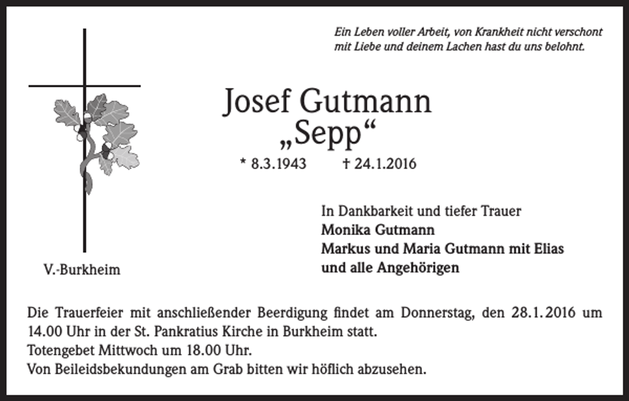 <p>Ein Leben voller Arbeit, von Krankheit nicht verschont<br />mit Liebe und deinem Lachen hast du uns belohnt.</p><p>Josef Gutmann<br />„Sepp“<br />* 8.3.1943</p><p>V.-Burkheim</p><p>† 24.1.2016<br />In Dankbarkeit und tiefer Trauer<br />Monika Gutmann<br />Markus und Maria Gutmann mit Elias<br />und alle Angehörigen</p><p>Die Trauerfeier mit anschließender Beerdigung findet am Donnerstag, den 28.1. 2016 um<br />14.00 Uhr in der St. Pankratius Kirche in Burkheim statt.<br />Totengebet Mittwoch um 18.00 Uhr.<br />Von Beileidsbekundungen am Grab bitten wir höflich abzusehen.</p>