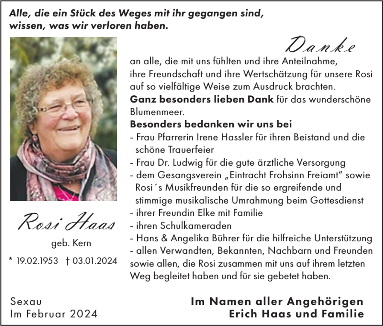 <p>Alle, die ein Stück des Weges mit ihr gegangen sind,<br />wissen, was wir verloren haben.</p><p>Rosi Haas<br />geb. Kern<br />* 19.02.1953 † 03.01.2024</p><p>Sexau<br />Im Februar 2024</p><p>Danke</p><p>an alle, die mit uns fühlten und ihre Anteilnahme,<br />ihre Freundschaft und ihre Wertschätzung für unsere Rosi<br />auf so vielfältige Weise zum Ausdruck brachten.<br />Ganz besonders lieben Dank für das wunderschöne<br />Blumenmeer.<br />Besonders bedanken wir uns bei<br />- Frau Pfarrerin Irene Hassler für ihren Beistand und die<br />schöne Trauerfeier<br />- Frau Dr. Ludwig für die gute ärztliche Versorgung<br />- dem Gesangsverein „Eintracht Frohsinn Freiamt“ sowie<br />Rosi´s Musikfreunden für die so ergreifende und<br />stimmige musikalische Umrahmung beim Gottesdienst<br />- ihrer Freundin Elke mit Familie<br />- ihren Schulkameraden<br />- Hans &amp; Angelika Bührer für die hilfreiche Unterstützung<br />- allen Verwandten, Bekannten, Nachbarn und Freunden<br />sowie allen, die Rosi zusammen mit uns auf ihrem letzten<br />Weg begleitet haben und für sie gebetet haben.</p><p>Im Namen aller Angehörigen<br />Erich Haas und Familie</p>