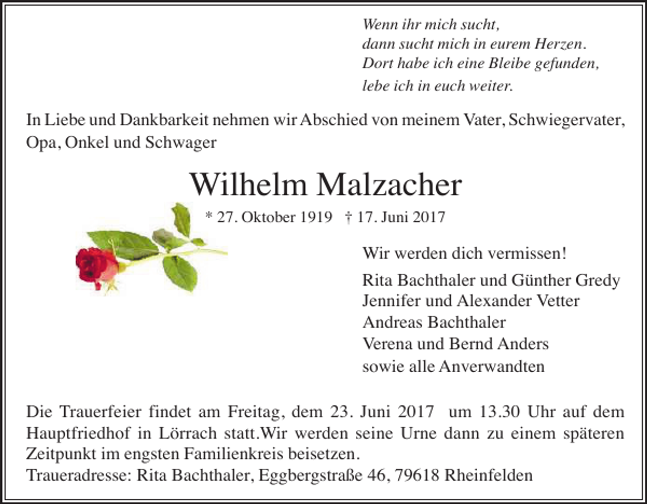 <p>Wenn ihr mich sucht,<br />dann sucht mich in eurem Herzen.<br />Dort habe ich eine Bleibe gefunden,<br />lebe ich in euch weiter.</p><p>In Liebe und Dankbarkeit nehmen wir Abschied von meinem Vater, Schwiegervater,<br />Opa, Onkel und Schwager</p><p>Wilhelm Malzacher<br />* 27. Oktober 1919 † 17. Juni 2017</p><p>Wir werden dich vermissen!<br />Rita Bachthaler und Günther Gredy<br />Jennifer und Alexander Vetter<br />Andreas Bachthaler<br />Verena und Bernd Anders<br />sowie alle Anverwandten<br />Die Trauerfeier findet am Freitag, dem 23. Juni 2017 um 13.30 Uhr auf dem<br />Hauptfriedhof in Lörrach statt.Wir werden seine Urne dann zu einem späteren<br />Zeitpunkt im engsten Familienkreis beisetzen.<br />Traueradresse: Rita Bachthaler, Eggbergstraße 46, 79618 Rheinfelden</p>