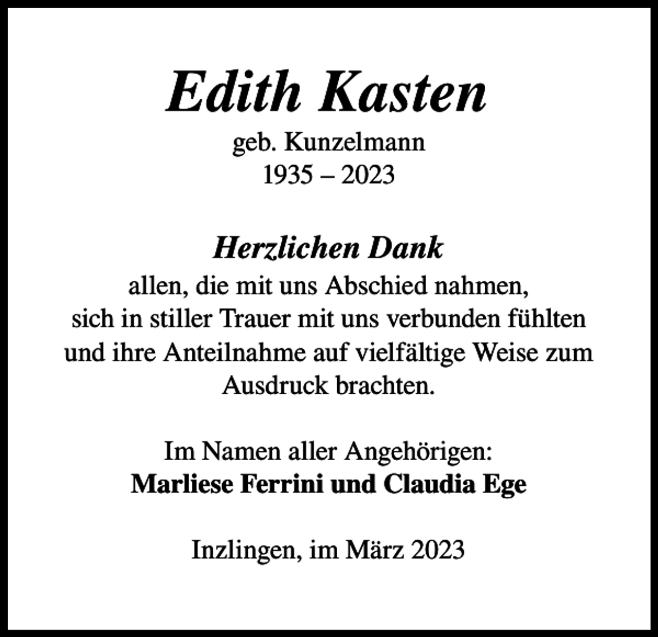 <p>Edith Kasten<br />geb. Kunzelmann<br />1935 – 2023</p><p>Herzlichen Dank<br />allen, die mit uns Abschied nahmen,<br />sich in stiller Trauer mit uns verbunden fühlten<br />und ihre Anteilnahme auf vielfältige Weise zum<br />Ausdruck brachten.<br />Im Namen aller Angehörigen:<br />Marliese Ferrini und Claudia Ege<br />Inzlingen, im März 2023</p>