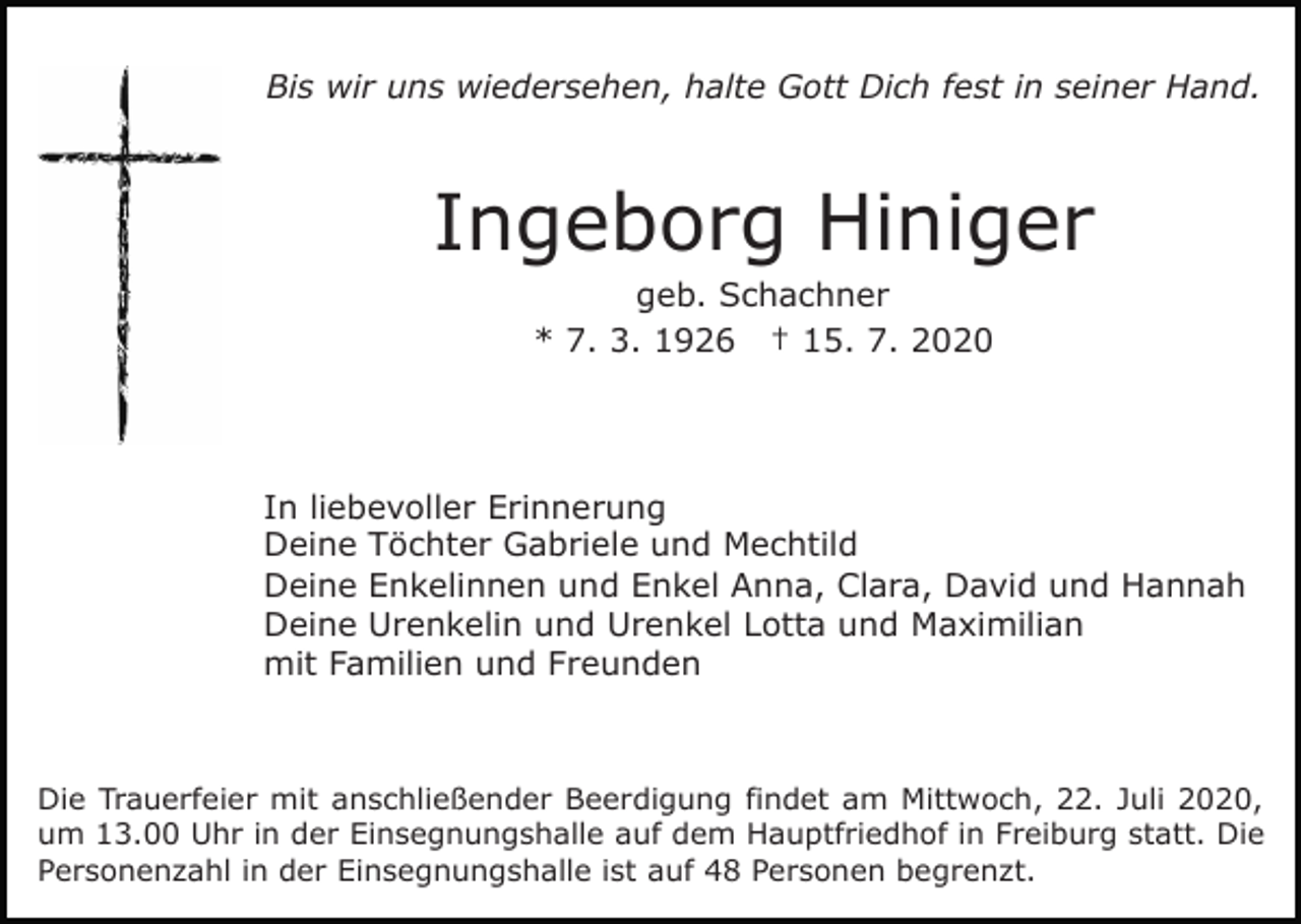 <p>Bis wir uns wiedersehen, halte Gott Dich fest in seiner Hand.</p><p>Ingeborg Hiniger<br />geb. Schachner<br />* 7. 3. 1926 † 15. 7. 2020</p><p>In liebevoller Erinnerung<br />Deine Töchter Gabriele und Mechtild<br />Deine Enkelinnen und Enkel Anna, Clara, David und Hannah<br />Deine Urenkelin und Urenkel Lotta und Maximilian<br />mit Familien und Freunden</p><p>Die Trauerfeier mit anschließender Beerdigung findet am Mittwoch, 22. Juli 2020,<br />um 13.00 Uhr in der Einsegnungshalle auf dem Hauptfriedhof in Freiburg statt. Die<br />Personenzahl in der Einsegnungshalle ist auf 48 Personen begrenzt.</p>