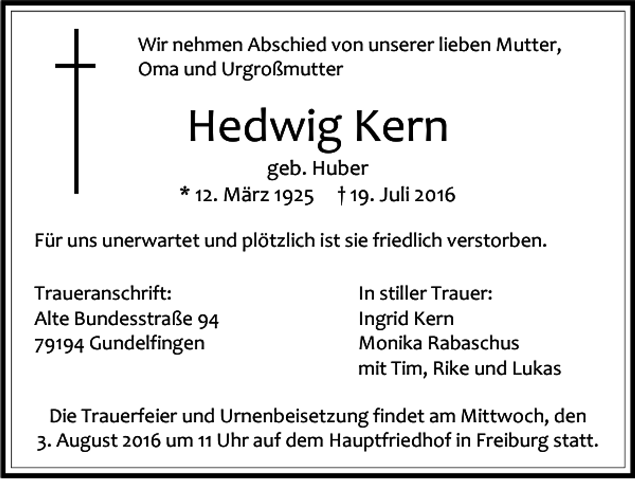<p>Wir nehmen Abschied von unserer lieben Mutter,<br />Oma und Urgroßmutter</p><p>Hedwig Kern<br />geb. Huber<br />* 12. März 1925 † 19. Juli 2016<br />Für uns unerwartet und plötzlich ist sie friedlich verstorben.<br />Traueranschrift:<br />Alte Bundesstraße 94<br />79194 Gundelfingen</p><p>In stiller Trauer:<br />Ingrid Kern<br />Monika Rabaschus<br />mit Tim, Rike und Lukas</p><p>Die Trauerfeier und Urnenbeisetzung findet am Mittwoch, den<br />3. August 2016 um 11 Uhr auf dem Hauptfriedhof in Freiburg statt.</p>