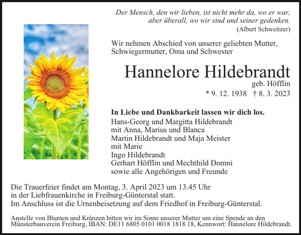 <p>Der Mensch, den wir lieben, ist nicht mehr da, wo er war,<br />aber überall, wo wir sind und seiner gedenken.<br />(Albert Schweitzer)</p><p>Wir nehmen Abschied von unserer geliebten Mutter,<br />Schwiegermutter, Oma und Schwester</p><p>Hannelore Hildebrandt<br />geb. Höfflin<br />* 9. 12. 1938 † 8. 3. 2023<br />In Liebe und Dankbarkeit lassen wir dich los.<br />Hans-Georg und Margitta Hildebrandt<br />mit Anna, Marius und Blanca<br />Martin Hildebrandt und Maja Meister<br />mit Marie<br />Ingo Hildebrandt<br />Gerhart Höfflin und Mechthild Domni<br />sowie alle Angehörigen und Freunde<br />Die Trauerfeier findet am Montag, 3. April 2023 um 13.45 Uhr<br />in der Liebfrauenkirche in Freiburg-Günterstal statt.<br />Im Anschluss ist die Urnenbeisetzung auf dem Friedhof in Freiburg-Günterstal.<br />Anstelle von Blumen und Kränzen bitten wir im Sinne unserer Mutter um eine Spende an den<br />Münsterbauverein Freiburg, IBAN: DE11 6805 0101 00, Kennwort: Hannelore Hildebrandt.</p>