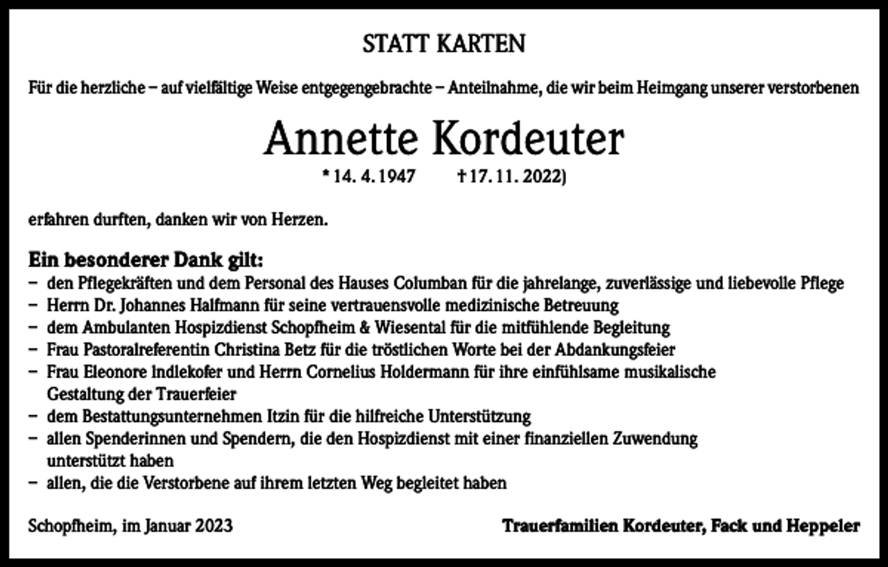 <p>STATT KARTEN<br />Für die herzliche – auf vielfältige Weise entgegengebrachte – Anteilnahme, die wir beim Heimgang unserer verstorbenen</p><p>Annette Kordeuter<br />* 14. 4. 1947</p><p>† 17. 11. 2022)</p><p>erfahren durften, danken wir von Herzen.</p><p>Ein besonderer Dank gilt:</p><p>– den Pflegekräften und dem Personal des Hauses Columban für die jahrelange, zuverlässige und liebevolle Pflege<br />– Herrn Dr. Johannes Halfmann für seine vertrauensvolle medizinische Betreuung<br />– dem Ambulanten Hospizdienst Schopfheim &amp; Wiesental für die mitfühlende Begleitung<br />– Frau Pastoralreferentin Christina Betz für die tröstlichen Worte bei der Abdankungsfeier<br />– Frau Eleonore lndlekofer und Herrn Cornelius Holdermann für ihre einfühlsame musikalische<br />Gestaltung der Trauerfeier<br />– dem Bestattungsunternehmen Itzin für die hilfreiche Unterstützung<br />– allen Spenderinnen und Spendern, die den Hospizdienst mit einer finanziellen Zuwendung<br />unterstützt haben<br />– allen, die die Verstorbene auf ihrem letzten Weg begleitet haben<br />Schopfheim, im Januar 2023</p><p>Trauerfamilien Kordeuter, Fack und Heppeler</p>