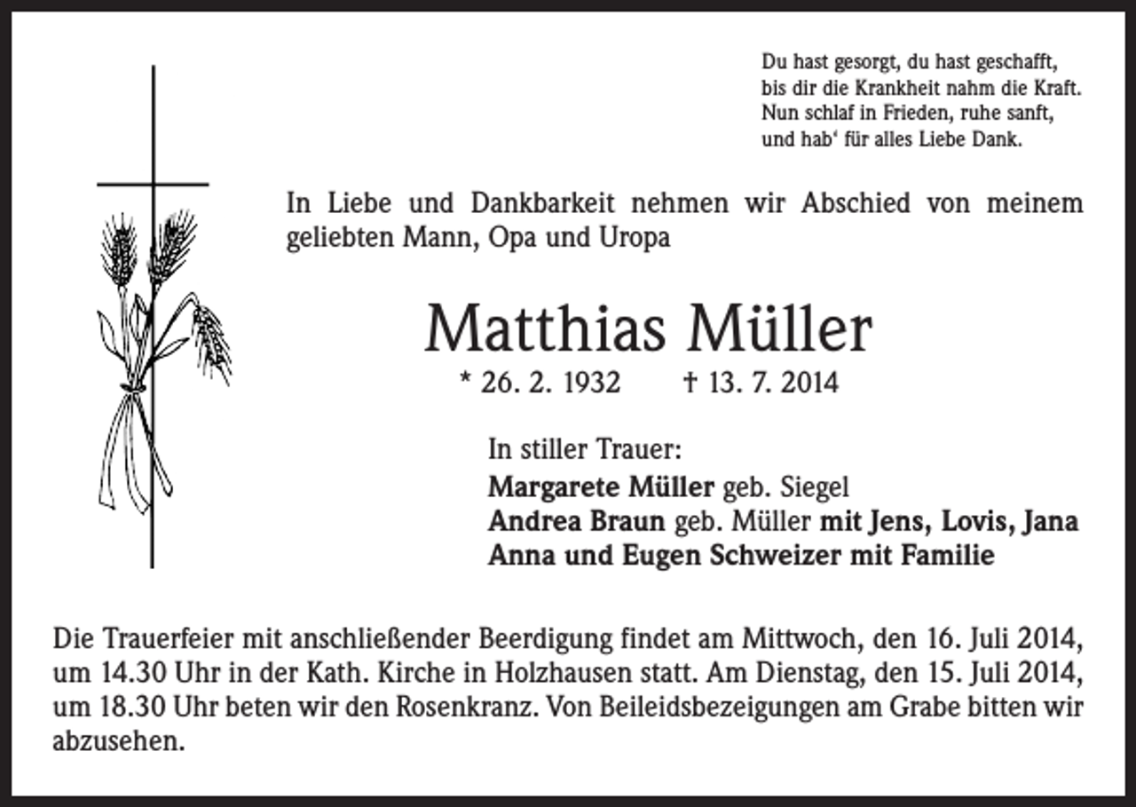 <p>Du hast gesorgt, du hast geschafft,<br />bis dir die Krankheit nahm die Kraft.<br />Nun schlaf in Frieden, ruhe sanft,<br />und hab‘ für alles Liebe Dank.</p><p>In Liebe und Dankbarkeit nehmen wir Abschied von meinem<br />geliebten Mann, Opa und Uropa</p><p>Matthias Müller<br />* 26. 2. 1932 † 13. 7. 2014</p><p>In stiller Trauer:<br />Margarete Müller geb. Siegel<br />Andrea Braun geb. Müller mit Jens, Lovis, Jana<br />Anna und Eugen Schweizer mit Familie<br />Die Trauerfeier mit anschließender Beerdigung findet am Mittwoch, den 16. Juli 2014,<br />um 14.30 Uhr in der Kath. Kirche in Holzhausen statt. Am Dienstag, den 15. Juli 2014,<br />um 18.30 Uhr beten wir den Rosenkranz. Von Beileidsbezeigungen am Grabe bitten wir<br />abzusehen.</p>