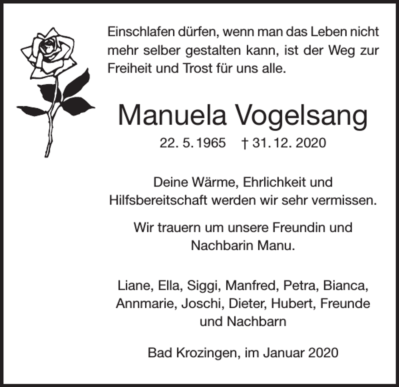 <p>Einschlafen dürfen, wenn man das Leben nicht<br />mehr selber gestalten kann, ist der Weg zur<br />Freiheit und Trost für uns alle.</p><p>Manuela Vogelsang<br />22. 5. 1965</p><p>† 31. 12. 2020</p><p>Deine Wärme, Ehrlichkeit und<br />Hilfsbereitschaft werden wir sehr vermissen.<br />Wir trauern um unsere Freundin und<br />Nachbarin Manu.<br />Liane, Ella, Siggi, Manfred, Petra, Bianca,<br />Annmarie, Joschi, Dieter, Hubert, Freunde<br />und Nachbarn<br />Bad Krozingen, im Januar 2020</p>