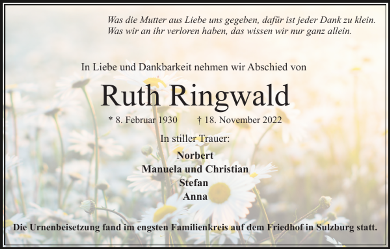<p>Was die Mutter aus Liebe uns gegeben, dafür ist jeder Dank zu klein.<br />Was wir an ihr verloren haben, das wissen wir nur ganz allein.</p><p>In Liebe und Dankbarkeit nehmen wir Abschied von</p><p>Ruth Ringwald<br />* 8. Februar 1930</p><p>† 18. November 2022</p><p>In stiller Trauer:<br />Norbert<br />Manuela und Christian<br />Stefan<br />Anna<br />Die Urnenbeisetzung fand im engsten Familienkreis auf dem Friedhof in Sulzburg statt.</p>