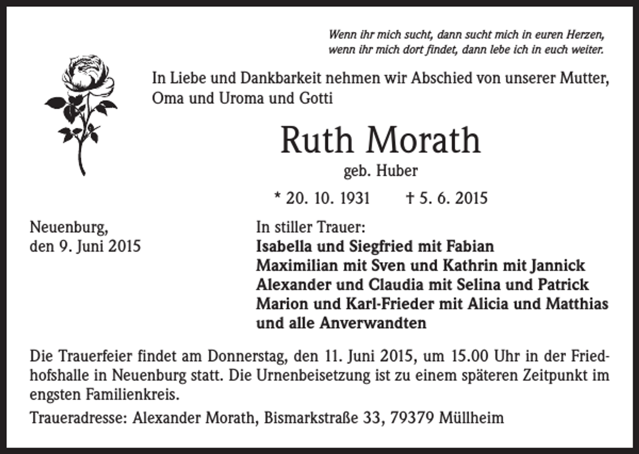 <p>Wenn ihr mich sucht, dann sucht mich in euren Herzen,<br />wenn ihr mich dort findet, dann lebe ich in euch weiter.</p><p>In Liebe und Dankbarkeit nehmen wir Abschied von unserer Mutter,<br />Oma und Uroma und Gotti</p><p>Ruth Morath<br />geb. Huber</p><p>* 20. 10. 1931 † 5. 6. 2015<br />Neuenburg,<br />In stiller Trauer:<br />den 9. Juni 2015 Isabella und Siegfried mit Fabian<br />Maximilian mit Sven und Kathrin mit Jannick<br />Alexander und Claudia mit Selina und Patrick<br />Marion und Karl-Frieder mit Alicia und Matthias<br />und alle Anverwandten<br />Die Trauerfeier findet am Donnerstag, den 11. Juni 2015, um 15.00 Uhr in der Friedhofshalle in Neuenburg statt. Die Urnenbeisetzung ist zu einem späteren Zeitpunkt im<br />engsten Familienkreis.<br />Traueradresse: Alexander Morath, Bismarkstraße 33, 79379 Müllheim</p>