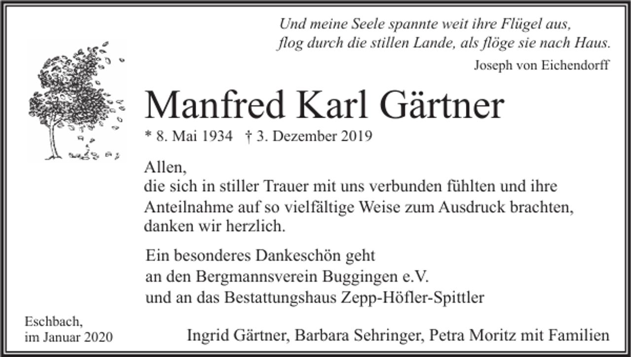 <p>Und meine Seele spannte weit ihre Flügel aus,<br />flog durch die stillen Lande, als flöge sie nach Haus.<br />Joseph von Eichendorff</p><p>Manfred Karl Gärtner<br />* 8. Mai 1934 † 3. Dezember 2019</p><p>Allen,<br />die sich in stiller Trauer mit uns verbunden fühlten und ihre<br />Anteilnahme auf so vielfältige Weise zum Ausdruck brachten,<br />danken wir herzlich.<br />Ein besonderes Dankeschön geht<br />an den Bergmannsverein Buggingen e.V.<br />und an das Bestattungshaus Zepp-Höfler-Spittler<br />Eschbach,<br />im Januar 2020</p><p>Ingrid Gärtner, Barbara Sehringer, Petra Moritz mit Familien</p>