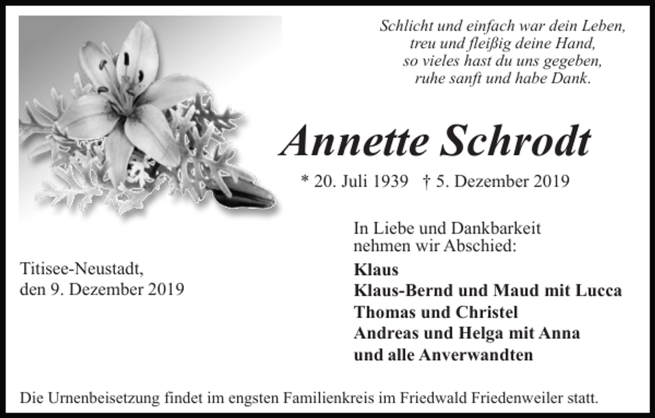 <p>Schlicht und einfach war dein Leben,<br />treu und fleißig deine Hand,<br />so vieles hast du uns gegeben,<br />ruhe sanft und habe Dank.</p><p>Annette Schrodt<br />* 20. Juli 1939 † 5. Dezember 2019</p><p>Titisee-Neustadt,<br />den 9. Dezember 2019</p><p>In Liebe und Dankbarkeit<br />nehmen wir Abschied:<br />Klaus<br />Klaus-Bernd und Maud mit Lucca<br />Thomas und Christel<br />Andreas und Helga mit Anna<br />und alle Anverwandten</p><p>Die Urnenbeisetzung findet im engsten Familienkreis im Friedwald Friedenweiler statt.</p>