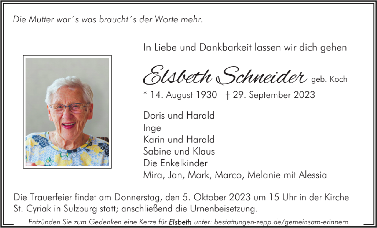 <p>Die Mutter war´s was braucht´s der Worte mehr.</p><p>In Liebe und Dankbarkeit lassen wir dich gehen</p><p>Elsbeth Schneider</p><p>geb. Koch</p><p>* 14. August 1930 † 29. September 2023</p><p>Doris und Harald<br />Inge<br />Karin und Harald<br />Sabine und Klaus<br />Die Enkelkinder<br />Mira, Jan, Mark, Marco, Melanie mit Alessia<br />Die Trauerfeier findet am Donnerstag, den 5. Oktober 2023 um 15 Uhr in der Kirche<br />St. Cyriak in Sulzburg statt; anschließend die Urnenbeisetzung.<br />Entzünden Sie zum Gedenken eine Kerze für</p><p>unter: bestattungen-zepp.de/gemeinsam-erinnern</p>