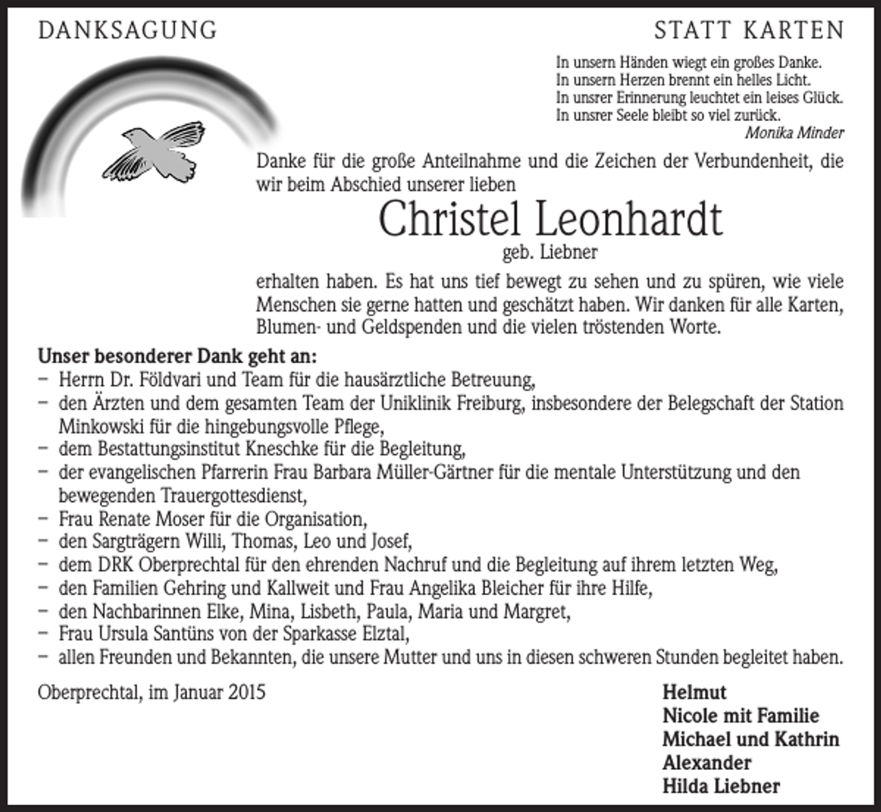 <p>DA N K SAG U NG</p><p>S TAT T K A RT E N<br />In unsern Händen wiegt ein großes Danke.<br />In unsern Herzen brennt ein helles Licht.<br />In unsrer Erinnerung leuchtet ein leises Glück.<br />In unsrer Seele bleibt so viel zurück.<br />Monika Minder</p><p>Danke für die große Anteilnahme und die Zeichen der Verbundenheit, die<br />wir beim Abschied unserer lieben</p><p>Christelgeb.Leonhardt<br />Liebner</p><p>erhalten haben. Es hat uns tief bewegt zu sehen und zu spüren, wie viele<br />Menschen sie gerne hatten und geschätzt haben. Wir danken für alle Karten,<br />Blumen- und Geldspenden und die vielen tröstenden Worte.<br />Unser besonderer Dank geht an:<br />– Herrn Dr. Földvari und Team für die hausärztliche Betreuung,<br />– den Ärzten und dem gesamten Team der Uniklinik Freiburg, insbesondere der Belegschaft der Station<br />Minkowski für die hingebungsvolle Pflege,<br />– dem Bestattungsinstitut Kneschke für die Begleitung,<br />– der evangelischen Pfarrerin Frau Barbara Müller-Gärtner für die mentale Unterstützung und den<br />bewegenden Trauergottesdienst,<br />– Frau Renate Moser für die Organisation,<br />– den Sargträgern Willi, Thomas, Leo und Josef,<br />– dem DRK Oberprechtal für den ehrenden Nachruf und die Begleitung auf ihrem letzten Weg,<br />– den Familien Gehring und Kallweit und Frau Angelika Bleicher für ihre Hilfe,<br />– den Nachbarinnen Elke, Mina, Lisbeth, Paula, Maria und Margret,<br />– Frau Ursula Santüns von der Sparkasse Elztal,<br />– allen Freunden und Bekannten, die unsere Mutter und uns in diesen schweren Stunden begleitet haben.<br />Oberprechtal, im Januar 2015</p><p>Helmut<br />Nicole mit Familie<br />Michael und Kathrin<br />Alexander<br />Hilda Liebner</p>