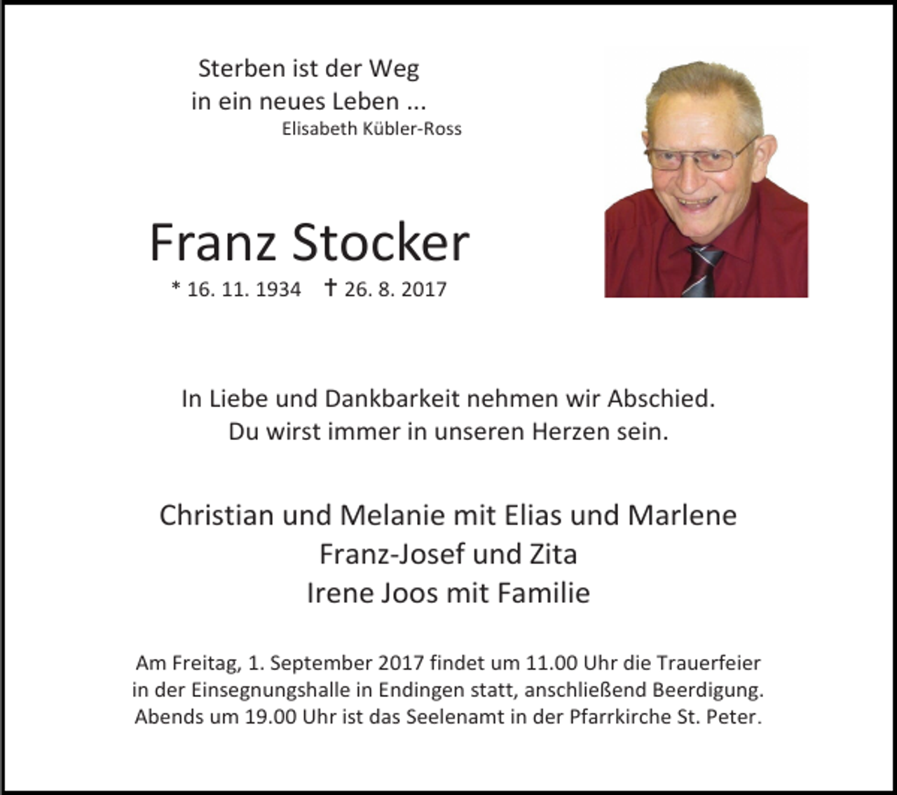 <p>Sterben ist der Weg<br />in ein neues Leben ...</p><p>Elisabeth Kübler-Ross</p><p>Franz Stocker<br />* 16. 11. 1934  26. 8. 2017</p><p>In Liebe und Dankbarkeit nehmen wir Abschied.<br />Du wirst immer in unseren Herzen sein.</p><p>Christian und Melanie mit Elias und Marlene<br />Franz-Josef und Zita<br />Irene Joos mit Familie<br />Am Freitag, 1. September 2017 findet um 11.00 Uhr die Trauerfeier<br />in der Einsegnungshalle in Endingen statt, anschließend Beerdigung.<br />Abends um 19.00 Uhr ist das Seelenamt in der Pfarrkirche St. Peter.</p>