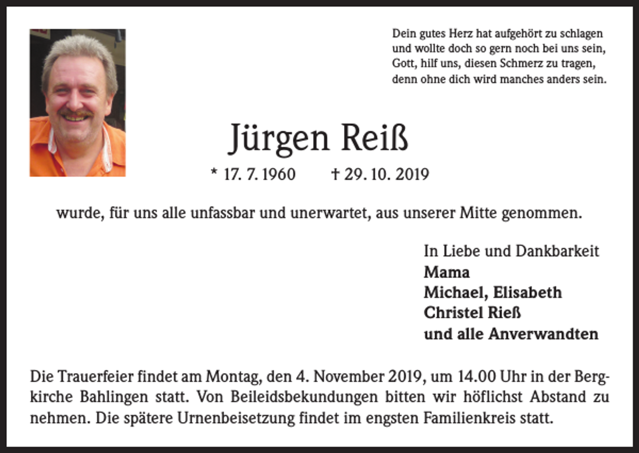 <p>Dein gutes Herz hat aufgehört zu schlagen<br />und wollte doch so gern noch bei uns sein,<br />Gott, hilf uns, diesen Schmerz zu tragen,<br />denn ohne dich wird manches anders sein.</p><p>Jürgen Reiß<br />* 17. 7. 1960 † 29. 10. 2019<br />wurde, für uns alle unfassbar und unerwartet, aus unserer Mitte genommen.<br />In Liebe und Dankbarkeit<br />Mama<br />Michael, Elisabeth<br />Christel Rieß<br />und alle Anverwandten<br />Die Trauerfeier findet am Montag, den 4. November 2019, um 14.00 Uhr in der Bergkirche Bahlingen statt. Von Beileidsbekundungen bitten wir höflichst Abstand zu<br />nehmen. Die spätere Urnenbeisetzung findet im engsten Familienkreis statt.</p>
