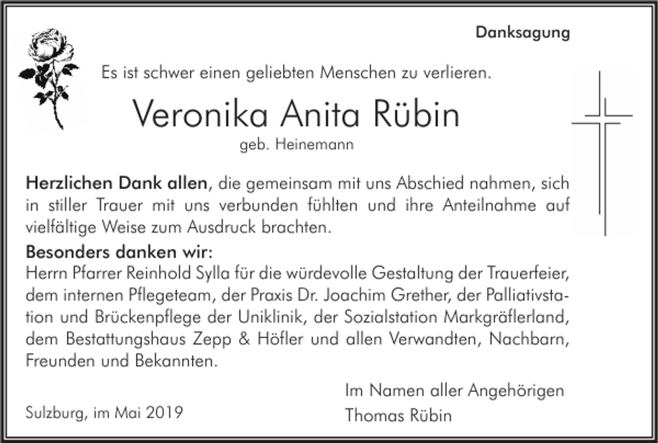 <p>Danksagung</p><p>Es ist schwer einen geliebten Menschen zu verlieren.</p><p>Veronika Anita Rübin<br />geb. Heinemann</p><p>Herzlichen Dank allen, die gemeinsam mit uns Abschied nahmen, sich<br />in stiller Trauer mit uns verbunden fühlten und ihre Anteilnahme auf<br />vielfältige Weise zum Ausdruck brachten.<br />Besonders danken wir:<br />Herrn Pfarrer Reinhold Sylla für die würdevolle Gestaltung der Trauerfeier,<br />dem internen Pflegeteam, der Praxis Dr. Joachim Grether, der Palliativstation und Brückenpflege der Uniklinik, der Sozialstation Markgräflerland,<br />dem Bestattungshaus Zepp &amp; Höfler und allen Verwandten, Nachbarn,<br />Freunden und Bekannten.<br />Sulzburg, im Mai 2019</p><p>Im Namen aller Angehörigen<br />Thomas Rübin</p>