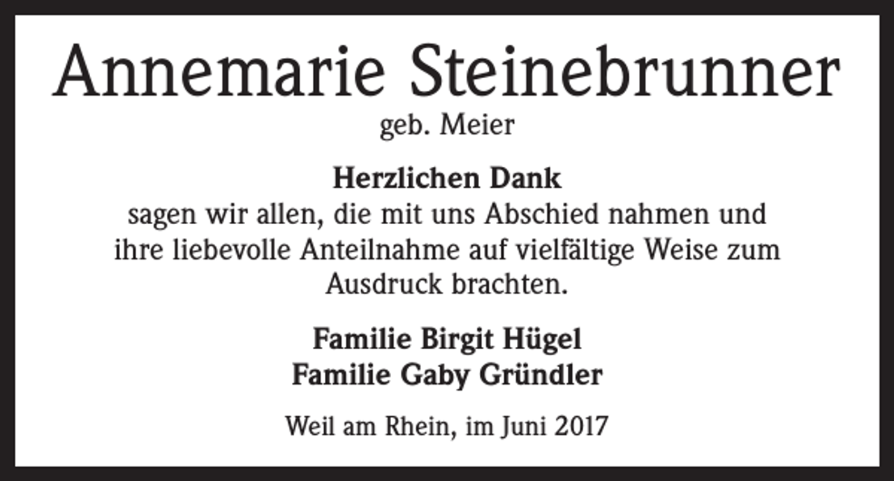 <p>Annemariegeb.Steinebrunner<br />Meier<br />Herzlichen Dank<br />sagen wir allen, die mit uns Abschied nahmen und<br />ihre liebevolle Anteilnahme auf vielfältige Weise zum<br />Ausdruck brachten.<br />Familie Birgit Hügel<br />Familie Gaby Gründler<br />Weil am Rhein, im Juni 2017</p>