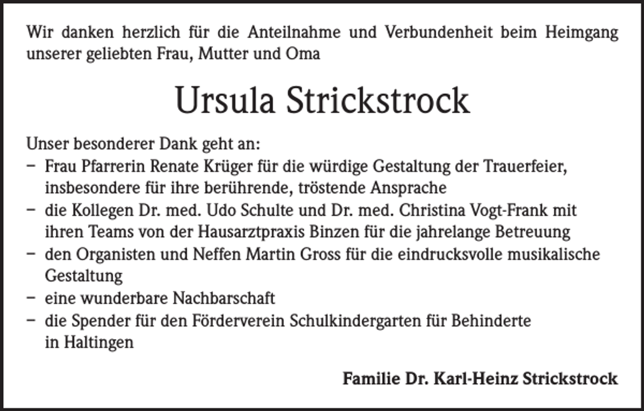 <p>Wir danken herzlich für die Anteilnahme und Verbundenheit beim Heimgang<br />­unserer geliebten Frau, Mutter und Oma</p><p>Ursula Strickstrock<br />Unser besonderer Dank geht an:<br />– Frau Pfarrerin Renate Krüger für die würdige Gestaltung der Trauerfeier,<br />insbesondere für ihre berührende, tröstende Ansprache<br />– die Kollegen Dr. med. Udo Schulte und Dr. med. Christina Vogt-Frank mit<br />ihren Teams von der Hausarztpraxis Binzen für die jahrelange Betreuung<br />– den Organisten und Neffen Martin Gross für die eindrucksvolle musikalische<br />Gestaltung<br />– eine wunderbare Nachbarschaft<br />– die Spender für den Förderverein Schulkindergarten für Behinderte<br />in Haltingen<br />Familie Dr. Karl-Heinz Strickstrock</p>