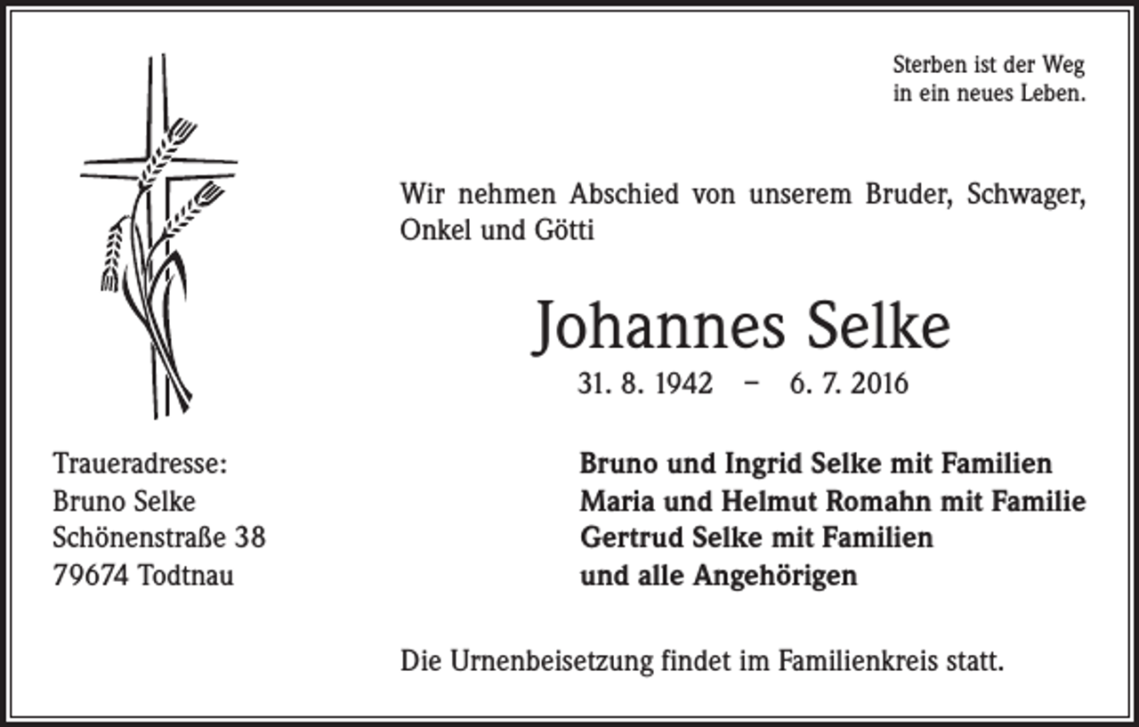 <p>Sterben ist der Weg<br />in ein neues Leben.</p><p>Wir nehmen Abschied von unserem Bruder, Schwager,<br />Onkel und Götti</p><p>Johannes Selke<br />31. 8. 1942 – 6. 7. 2016</p><p>Traueradresse:<br />Bruno Selke<br />Schönenstraße 38<br />79674 Todtnau</p><p>Bruno und Ingrid Selke mit Familien<br />Maria und Helmut Romahn mit Familie<br />Gertrud Selke mit Familien<br />und alle Angehörigen<br />Die Urnenbeisetzung findet im Familienkreis statt.</p>