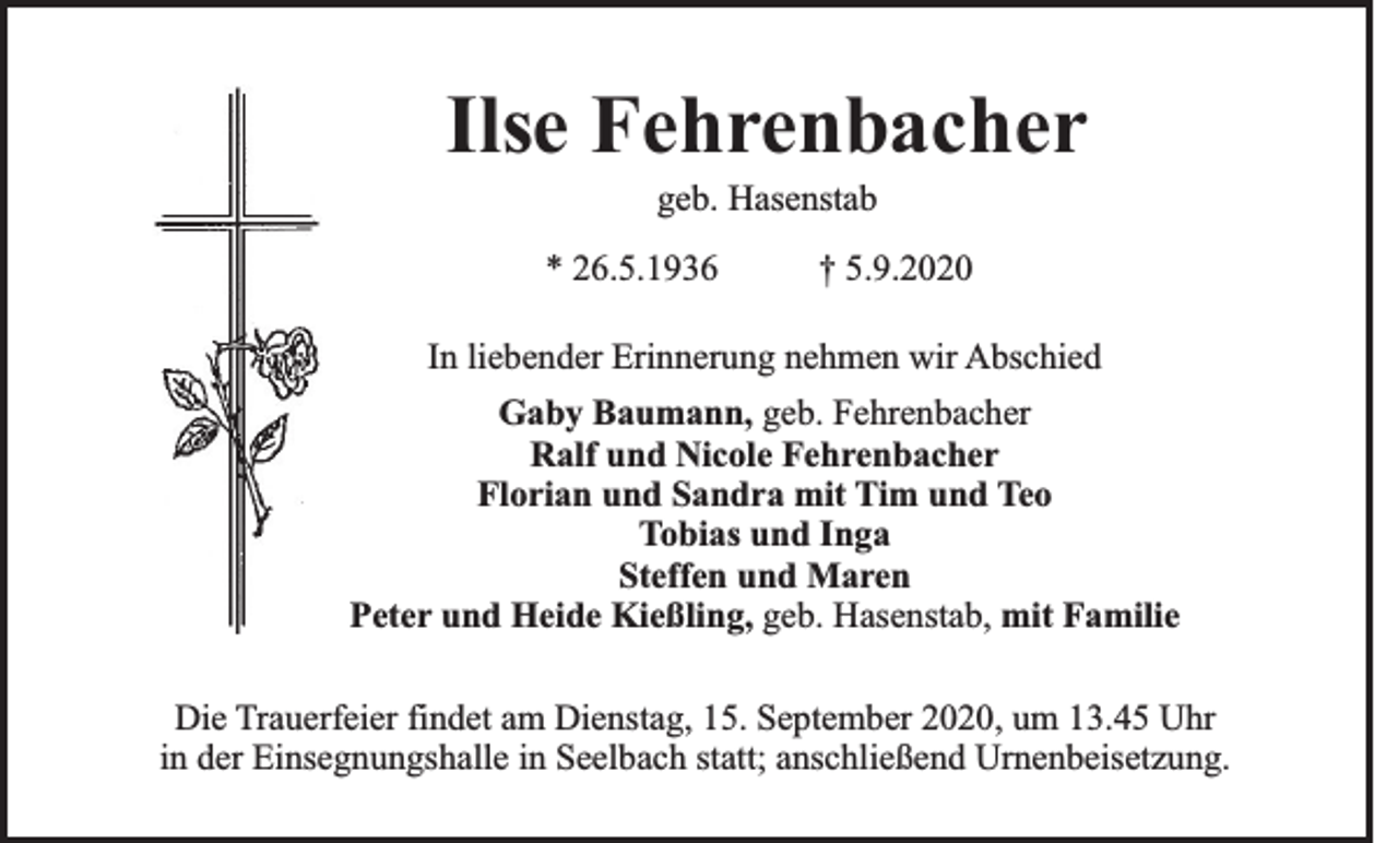 <p>Ilse Fehrenbacher<br />geb. Hasenstab<br />* 26.5.1936</p><p>† 5.9.2020</p><p>In liebender Erinnerung nehmen wir Abschied<br />Gaby Baumann, geb. Fehrenbacher<br />Ralf und Nicole Fehrenbacher<br />Florian und Sandra mit Tim und Teo<br />Tobias und Inga<br />Steffen und Maren<br />Peter und Heide Kießling, geb. Hasenstab, mit Familie<br />Die Trauerfeier findet am Dienstag, 15. September 2020, um 13.45 Uhr<br />in der Einsegnungshalle in Seelbach statt; anschließend Urnenbeisetzung.</p>