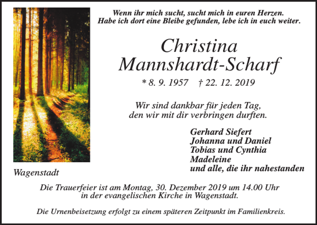 <p>Wenn ihr mich sucht, sucht mich in euren Herzen.<br />Habe ich dort eine Bleibe gefunden, lebe ich in euch weiter.</p><p>Christina<br />Mannshardt-Scharf<br />* 8. 9. 1957</p><p>† 22. 12. 2019</p><p>Wir sind dankbar für jeden Tag,<br />den wir mit dir verbringen durften.</p><p>Wagenstadt</p><p>Gerhard Siefert<br />Johanna und Daniel<br />Tobias und Cynthia<br />Madeleine<br />und alle, die ihr nahestanden</p><p>Die Trauerfeier ist am Montag, 30. Dezember 2019 um 14.00 Uhr<br />in der evangelischen Kirche in Wagenstadt.<br />Die Urnenbeisetzung erfolgt zu einem späteren Zeitpunkt im Familienkreis.</p>