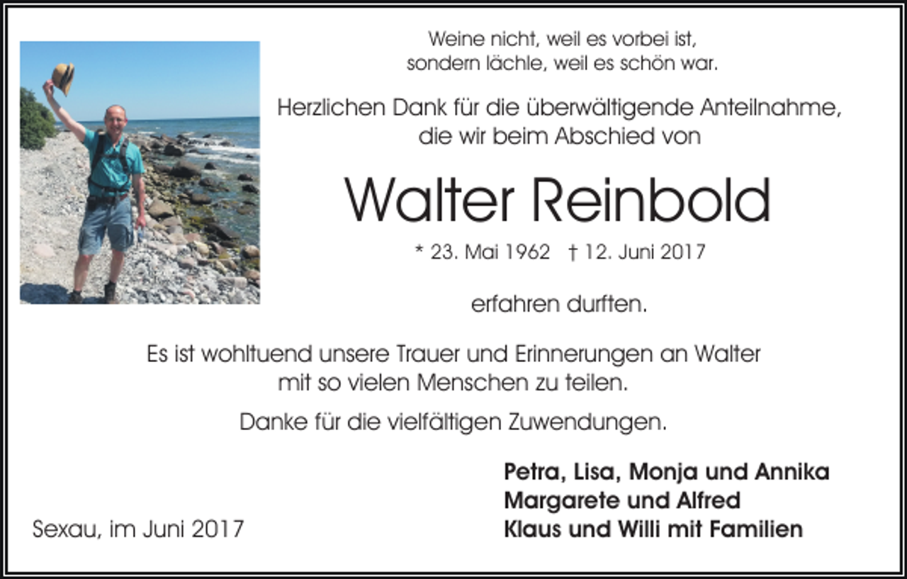 <p>Weine nicht, weil es vorbei ist,<br />sondern lächle, weil es schön war.</p><p>Herzlichen Dank für die überwältigende Anteilnahme,<br />die wir beim Abschied von</p><p>Walter Reinbold<br />* 23. Mai 1962 † 12. Juni 2017</p><p>erfahren durften.<br />Es ist wohltuend unsere Trauer und Erinnerungen an Walter<br />mit so vielen Menschen zu teilen.<br />Danke für die vielfältigen Zuwendungen.</p><p>Sexau, im Juni 2017</p><p>Petra, Lisa, Monja und Annika<br />Margarete und Alfred<br />Klaus und Willi mit Familien</p>