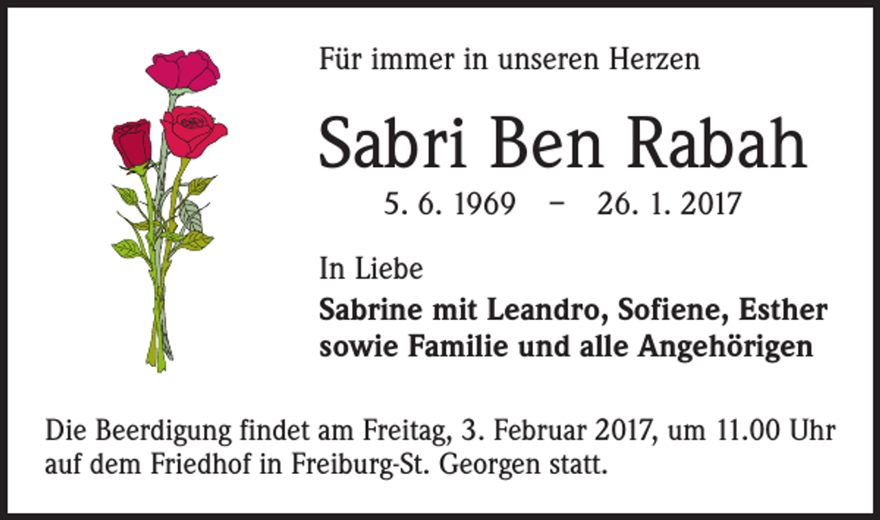 <p>Für immer in unseren Herzen</p><p>Sabri Ben Rabah<br />5. 6. 1969 – 26. 1. 2017</p><p>In Liebe<br />Sabrine mit Leandro, Sofiene, Esther<br />sowie Familie und alle Angehörigen<br />Die Beerdigung findet am Freitag, 3. Februar 2017, um 11.00 Uhr<br />auf dem Friedhof in Freiburg-St. Georgen statt.</p>