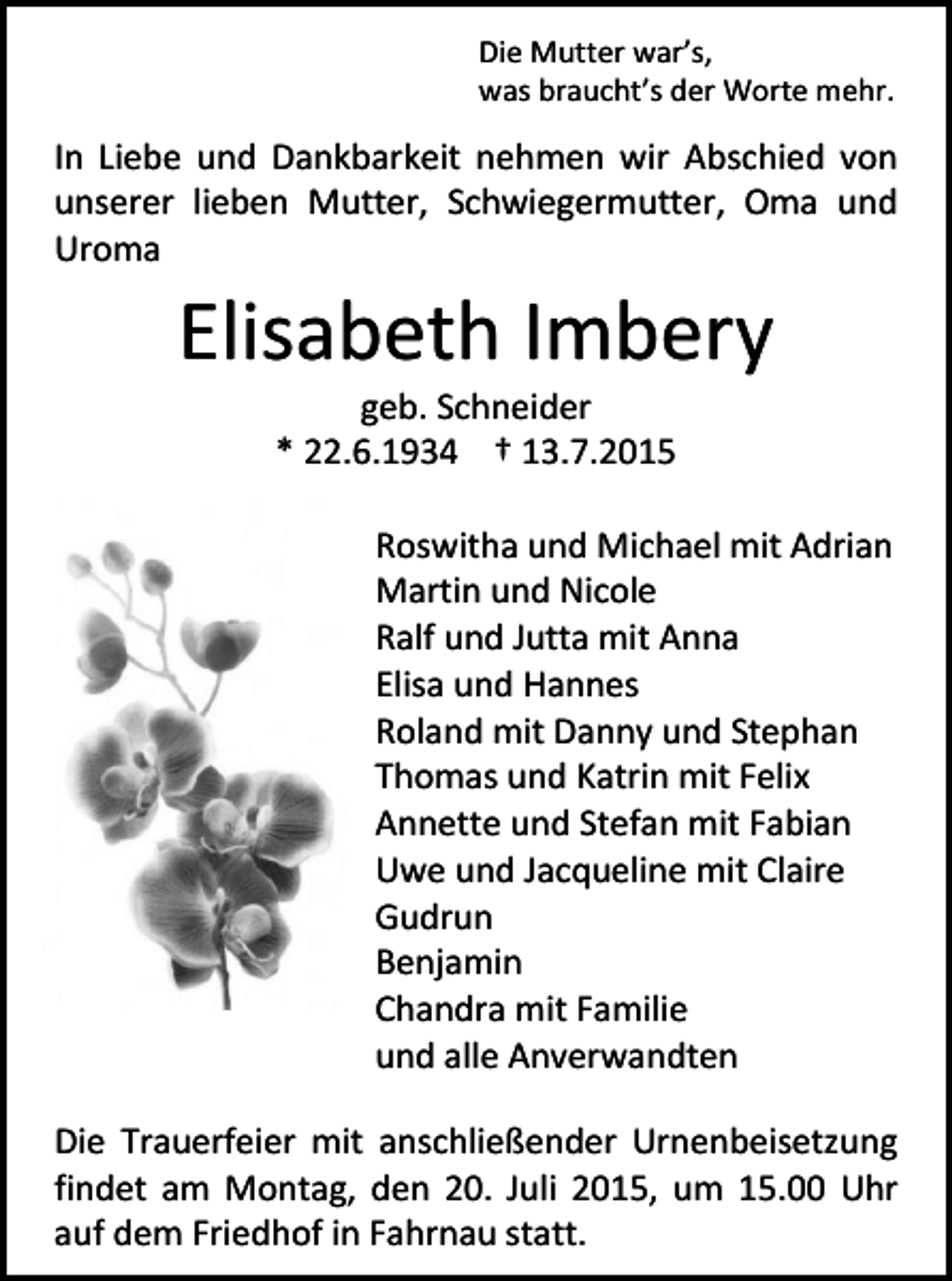 <p>Die Mutter war’s,<br />was braucht’s der Worte mehr.</p><p>In Liebe und Dankbarkeit nehmen wir Abschied von<br />unserer lieben Mutter, Schwiegermutter, Oma und<br />Uroma</p><p>Elisabeth Imbery<br />geb. Schneider<br />* 22.6.1934 † 13.7.2015</p><p>Roswitha und Michael mit Adrian<br />Martin und Nicole<br />Ralf und Jutta mit Anna<br />Elisa und Hannes<br />Roland mit Danny und Stephan<br />Thomas und Katrin mit Felix<br />Annette und Stefan mit Fabian<br />Uwe und Jacqueline mit Claire<br />Gudrun<br />Benjamin<br />Chandra mit Familie<br />und alle Anverwandten<br />Die Trauerfeier mit anschließender Urnenbeisetzung<br />findet am Montag, den 20. Juli 2015, um 15.00 Uhr<br />auf dem Friedhof in Fahrnau statt.</p>