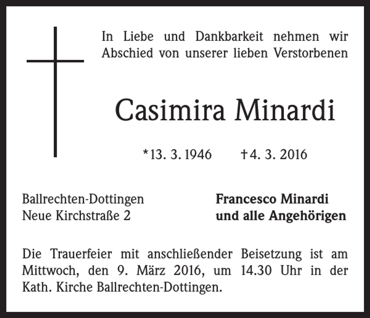 <p>In Liebe und Dankbarkeit nehmen wir<br />Abschied von unserer lieben Verstorbenen</p><p>Casimira Minardi<br />*13. 3. 1946 † 4. 3. 2016<br />Ballrechten-Dottingen<br />Neue Kirchstraße 2</p><p>Francesco Minardi<br />und alle Angehörigen</p><p>Die Trauerfeier mit anschließender Beisetzung ist am<br />­Mittwoch, den 9. März 2016, um 14.30 Uhr in der<br />Kath. Kirche Ballrechten-Dottingen.</p>