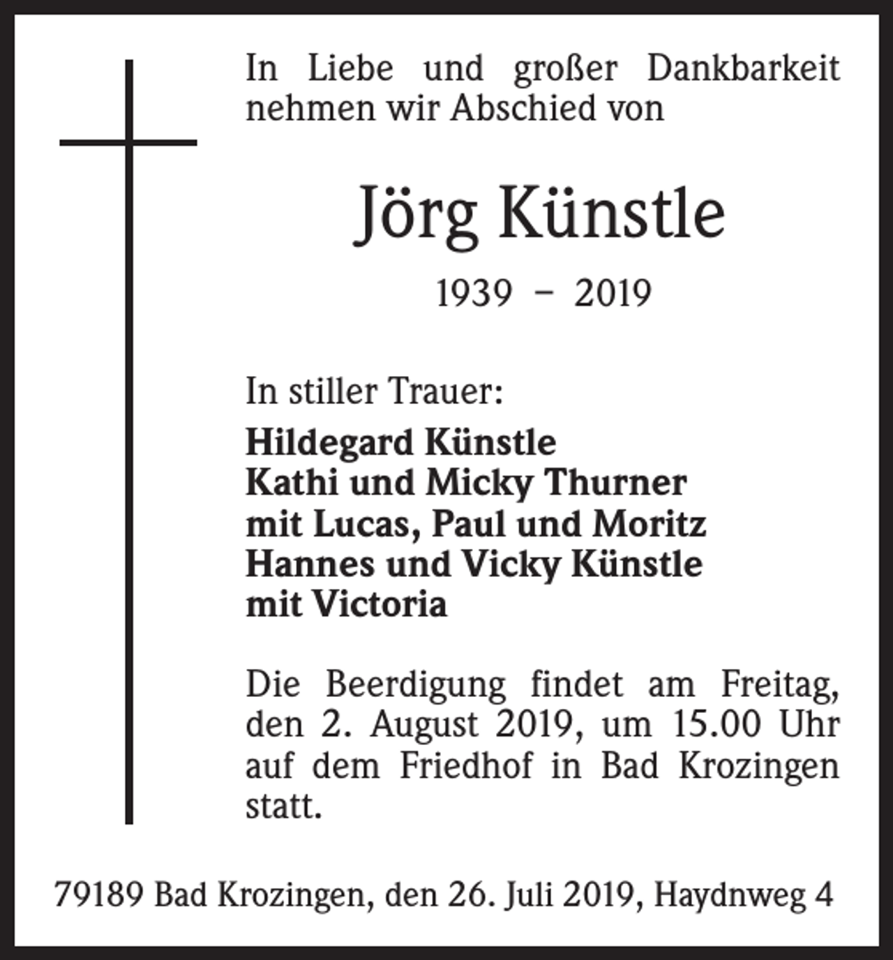 <p>In Liebe und großer Dankbarkeit<br />­nehmen wir Abschied von</p><p>Jörg Künstle<br />1939 – 2019<br />In stiller Trauer:<br />Hildegard Künstle<br />Kathi und Micky Thurner<br />mit Lucas, Paul und Moritz<br />Hannes und Vicky Künstle<br />mit Victoria<br />Die Beerdigung findet am Freitag,<br />den 2. August 2019, um 15.00 Uhr<br />auf dem Friedhof in Bad Krozingen<br />statt.<br />79189 Bad Krozingen, den 26. Juli 2019, Haydnweg 4</p>