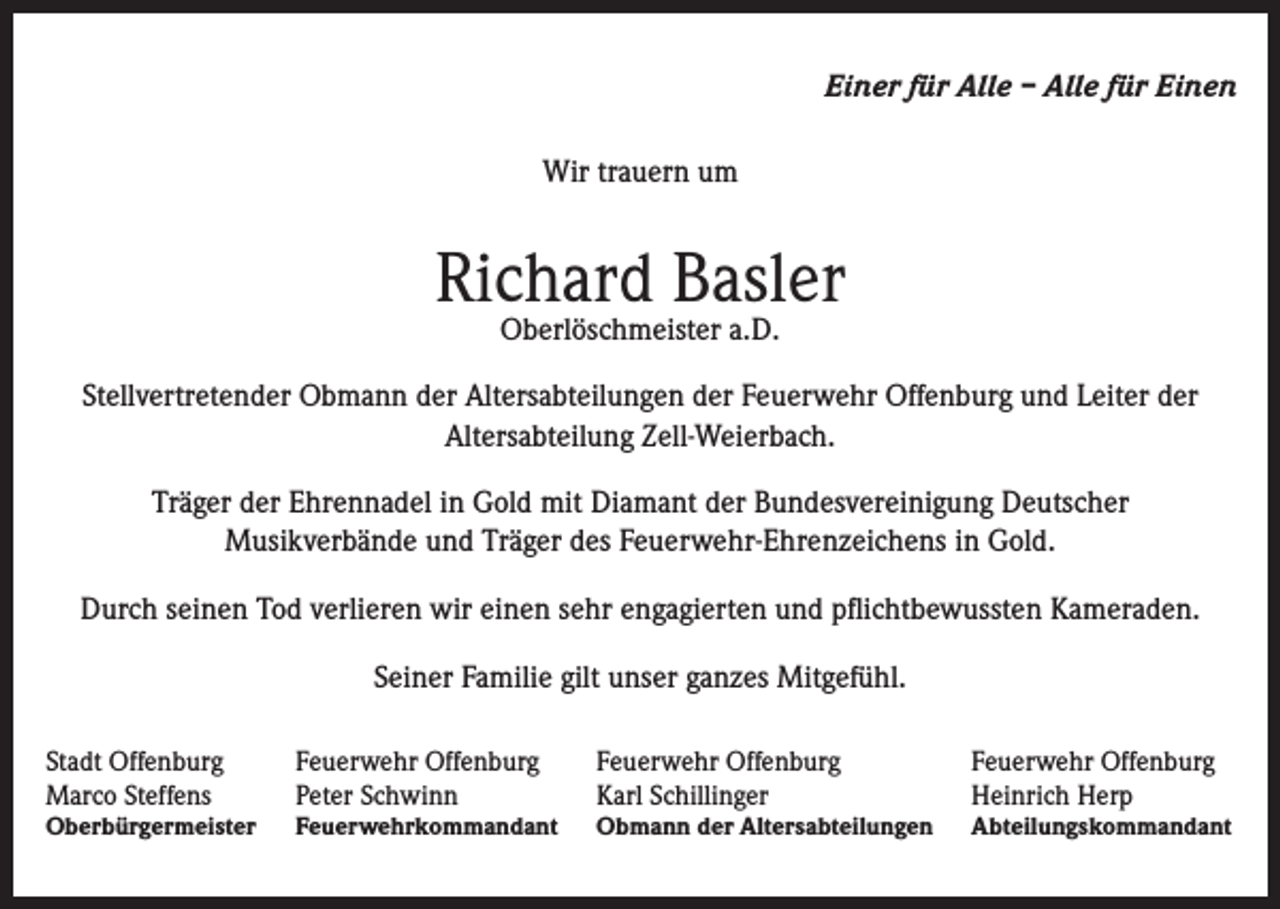 <p>Einer für Alle – Alle für Einen<br />Wir trauern um</p><p>Richard Basler<br />Oberlöschmeister a.D.</p><p>Stellvertretender Obmann der Altersabteilungen der Feuerwehr Offenburg und Leiter der<br />Altersabteilung Zell-Weierbach.<br />Träger der Ehrennadel in Gold mit Diamant der Bundesvereinigung Deutscher<br />Musikverbände und Träger des Feuerwehr-Ehrenzeichens in Gold.<br />Durch seinen Tod verlieren wir einen sehr engagierten und pflichtbewussten Kameraden.<br />Seiner Familie gilt unser ganzes Mitgefühl.<br />Stadt Offenburg<br />Marco Steffens</p><p>Feuerwehr Offenburg<br />Peter Schwinn</p><p>Feuerwehr Offenburg<br />Karl Schillinger</p><p>Feuerwehr Offenburg<br />Heinrich Herp</p><p>Oberbürgermeister</p><p>Feuerwehrkommandant</p><p>Obmann der Altersabteilungen</p><p>Abteilungskommandant</p>