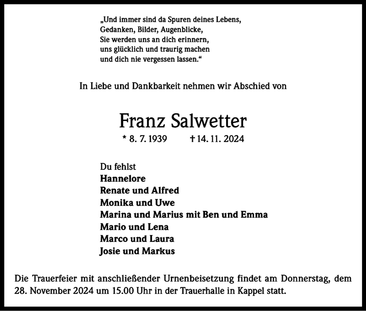 <p>„Und immer sind da Spuren deines Lebens,<br />Gedanken, Bilder, Augenblicke,<br />Sie werden uns an dich erinnern,<br />uns glücklich und traurig machen<br />und dich nie vergessen lassen.“</p><p>In Liebe und Dankbarkeit nehmen wir Abschied von</p><p>Franz Salwetter<br />* 8. 7. 1939</p><p>† 14. 11. 2024</p><p>Du fehlst<br />Hannelore<br />Renate und Alfred<br />Monika und Uwe<br />Marina und Marius mit Ben und Emma<br />Mario und Lena<br />Marco und Laura<br />Josie und Markus<br />Die Trauerfeier mit anschließender Urnenbeisetzung findet am Donnerstag, dem<br />28. November 2024 um 15.00 Uhr in der Trauerhalle in Kappel statt.</p>