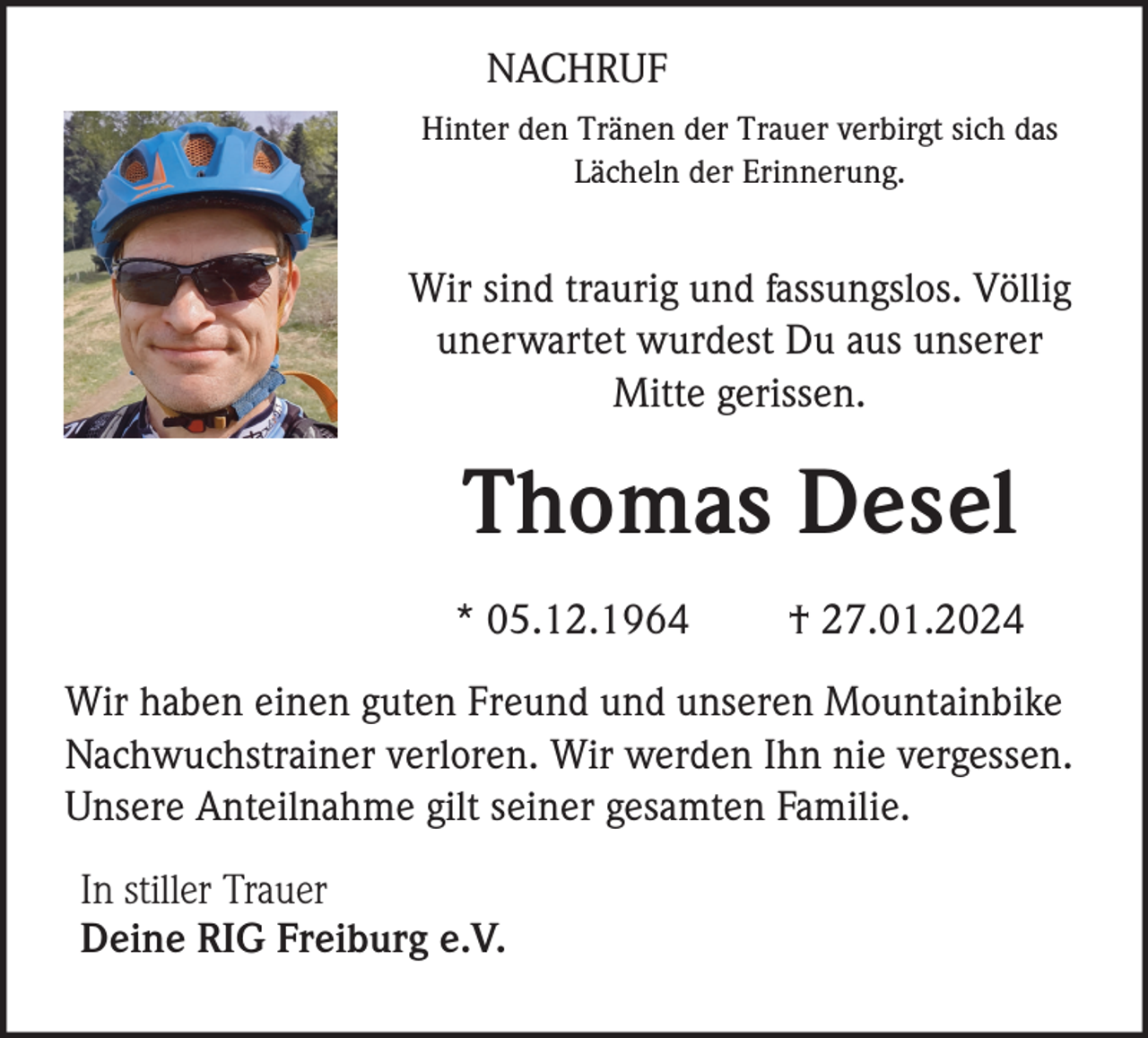 <p>NACHRUF<br />Hinter den Tränen der Trauer verbirgt sich das<br />Lächeln der Erinnerung.</p><p>Wir sind traurig und fassungslos. Völlig<br />unerwartet wurdest Du aus unserer<br />Mitte gerissen.</p><p>Thomas Desel<br />* 05.12.1964</p><p>† 27.01.2024</p><p>Wir haben einen guten Freund und unseren Mountainbike<br />Nachwuchstrainer verloren. Wir werden Ihn nie vergessen.<br />Unsere Anteilnahme gilt seiner gesamten Familie.<br />In stiller Trauer<br />Deine RIG Freiburg e.V.</p>