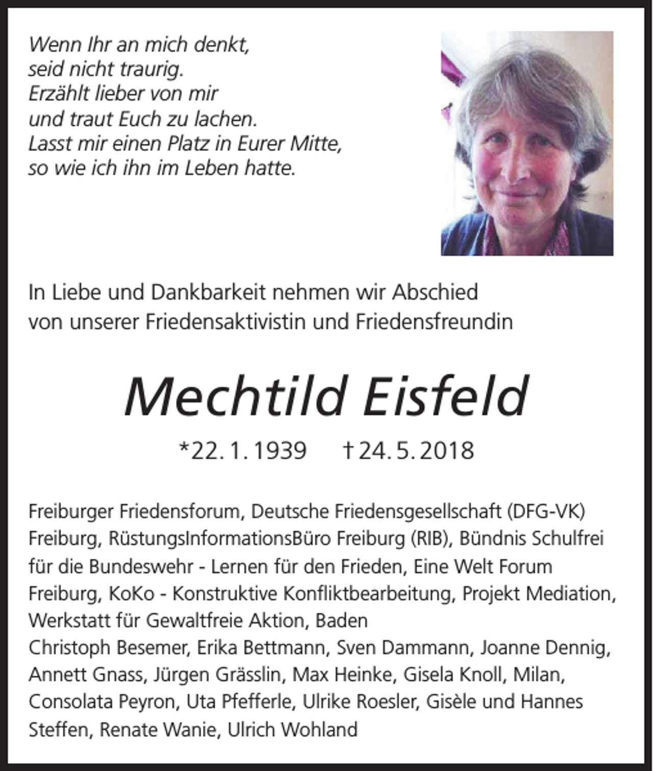<p>Wenn Ihr an mich denkt,</p><p>ch denkt,<br />seid nicht traurig.<br />g.<br />Erzählt lieber von mir<br />n mir<br />und traut Euch zu lachen.<br />zu lachen.<br />Lasst mir einen Platz in Eurer Mitte,<br />Platz in Eurer Mitte,<br />so wie ich ihn im Leben hatte.<br />m Leben hatte.</p><p>ankbarkeit nehmen wir Abschied<br />riedensaktivistin und Friedensfreundin</p><p>In Liebe und Dankbarkeit nehmen wir Abschied<br />von unserer Friedensaktivistin und Friedensfreundin</p><p>Mechtild Eisfeld</p><p>Mechtild Eisfeld<br />*22.1.1939 +24.5.2018</p><p>ensforum, Deutsche Friedensgesellschaft (DFG‐VK) Freiburg,<br />*22. 1. 1939 † 24. 5. 2018<br />ationsBüro Freiburg (RIB), Bündnis Schulfrei für die Bundeswehr ‐ Lernen für den<br />elt Forum Freiburg, KoKo ‐ Konstruktive Konfliktbearbeitung, Projekt Mediation,<br />ewaltfreie Aktion, Baden<br />Freiburger Friedensforum, Deutsche Friedensgesellschaft (DFG-VK)<br />mer, Erika Bettmann, Sven Dammann, Joanne Dennig, Annett Gnass, Jürgen<br />Freiburg, RüstungsInformationsBüro Freiburg (RIB), Bündnis Schulfrei<br />einke, Gisela Knoll, milan, Consolata Peyron, Uta Pfefferle, Ulrike Roesler, Gisèle<br />für die Bundeswehr - Lernen für den Frieden, Eine Welt Forum<br />ffen, Renate Wanie, Ulrich Wohland<br />Freiburg, KoKo - Konstruktive Konfliktbearbeitung, Projekt Mediation,<br />Werkstatt für Gewaltfreie Aktion, Baden<br />Christoph Besemer, Erika Bettmann, Sven Dammann, Joanne Dennig,<br />Annett Gnass, Jürgen Grässlin, Max Heinke, Gisela Knoll, Milan,<br />Consolata Peyron, Uta Pfefferle, Ulrike Roesler, Gisèle und Hannes<br />Steffen, Renate Wanie, Ulrich Wohland</p>