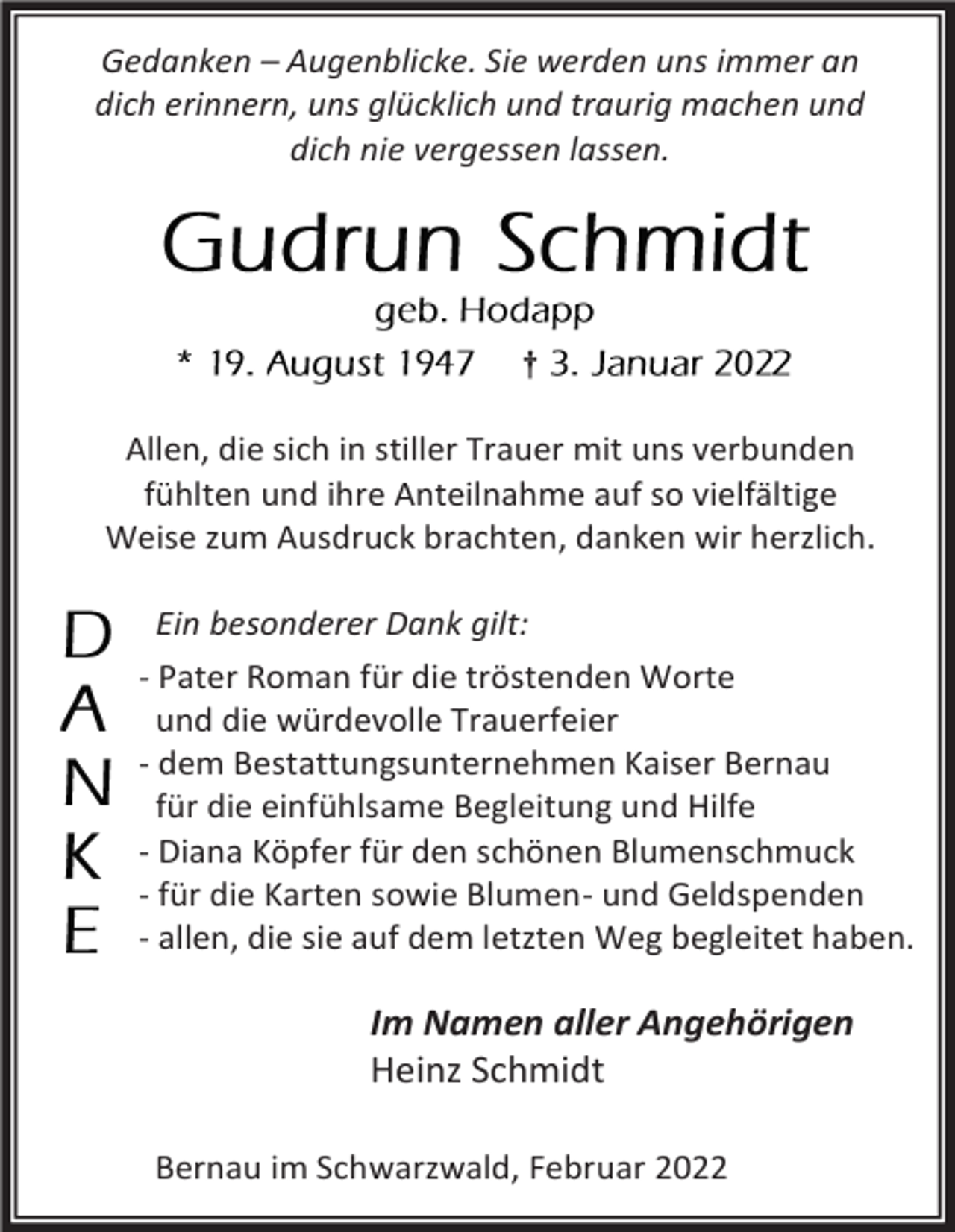 <p>Gedanken – Augenblicke. Sie werden uns immer an<br />dich erinnern, uns glücklich und traurig machen und<br />dich nie vergessen lassen.</p><p>†</p><p>Allen, die sich in stiller Trauer mit uns verbunden<br />fühlten und ihre Anteilnahme auf so vielfältige<br />Weise zum Ausdruck brachten, danken wir herzlich.<br />Ein besonderer Dank gilt:<br />- Pater Roman für die tröstenden Worte<br />und die würdevolle Trauerfeier<br />- dem Bestattungsunternehmen Kaiser Bernau<br />für die einfühlsame Begleitung und Hilfe<br />- Diana Köpfer für den schönen Blumenschmuck<br />- für die Karten sowie Blumen- und Geldspenden<br />- allen, die sie auf dem letzten Weg begleitet haben.</p><p>Im Namen aller Angehörigen<br />Heinz Schmidt<br />Bernau im Schwarzwald, Februar 2022</p>