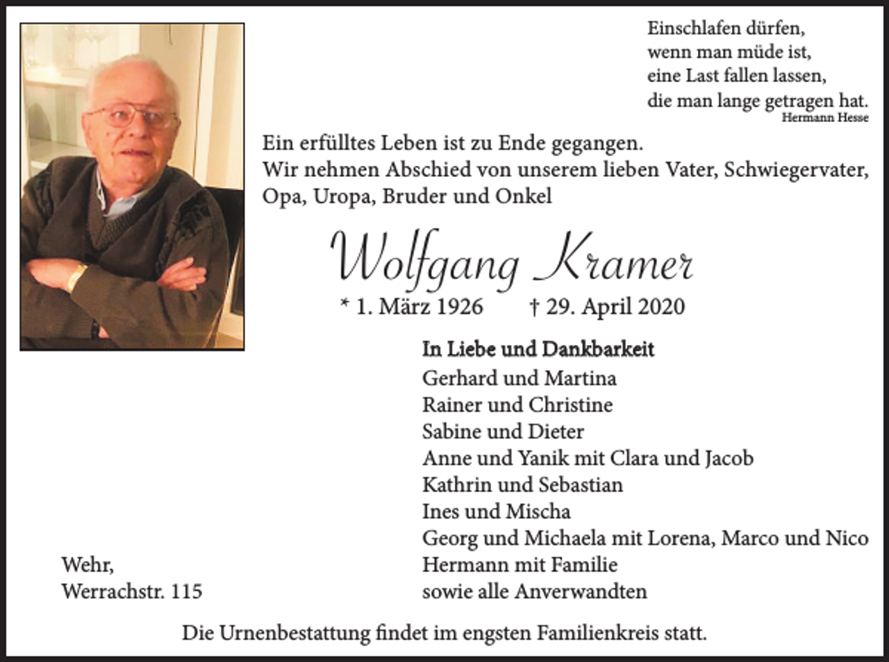 <p>Einschlafen dürfen,<br />wenn man müde ist,<br />eine Last fallen lassen,<br />die man lange getragen hat.<br />Hermann Hesse</p><p>Ein erfülltes Leben ist zu Ende gegangen.<br />Wir nehmen Abschied von unserem lieben Vater, Schwiegervater,<br />Opa, Uropa, Bruder und Onkel</p><p>Wolfgang Kramer<br />* 1. März 1926</p><p>Wehr,<br />Werrachstr. 115</p><p>† 29. April 2020</p><p>In Liebe und Dankbarkeit<br />Gerhard und Martina<br />Rainer und Christine<br />Sabine und Dieter<br />Anne und Yanik mit Clara und Jacob<br />Kathrin und Sebastian<br />Ines und Mischa<br />Georg und Michaela mit Lorena, Marco und Nico<br />Hermann mit Familie<br />sowie alle Anverwandten</p><p>Die Urnenbestattung findet im engsten Familienkreis statt.</p>