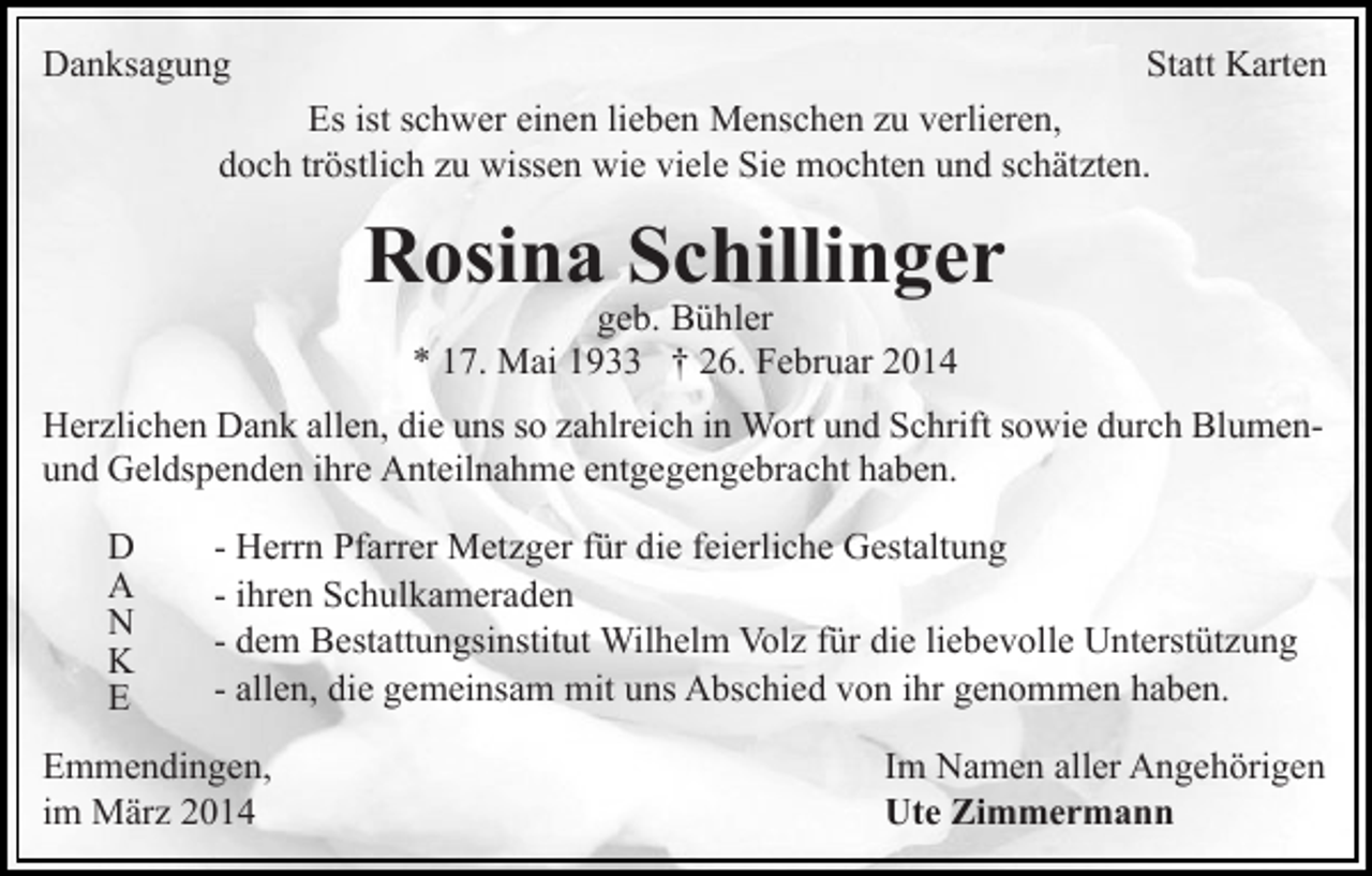 <p>Danksagung</p><p>Statt Karten</p><p>Es ist schwer einen lieben Menschen zu verlieren,<br />doch tröstlich zu wissen wie viele Sie mochten und schätzten.</p><p>Rosina Schillinger<br />geb. Bühler<br />* 17. Mai 1933 † 26. Februar 2014</p><p>Herzlichen Dank allen, die uns so zahlreich in Wort und Schrift sowie durch Blumenund Geldspenden ihre Anteilnahme entgegengebracht haben.<br />D<br />A<br />N<br />K<br />E</p><p>- Herrn Pfarrer Metzger für die feierliche Gestaltung<br />- ihren Schulkameraden<br />- dem Bestattungsinstitut Wilhelm Volz für die liebevolle Unterstützung<br />- allen, die gemeinsam mit uns Abschied von ihr genommen haben.</p><p>Emmendingen,<br />im März 2014</p><p>Im Namen aller Angehörigen<br />Ute Zimmermann</p>