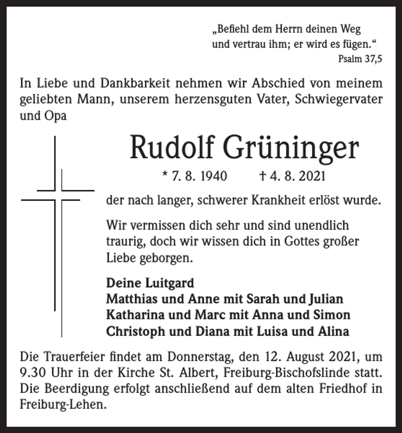 <p>„Befiehl dem Herrn deinen Weg<br />und vertrau ihm; er wird es fügen.“</p><p>Psalm 37,5</p><p>In Liebe und Dankbarkeit nehmen wir Abschied von meinem<br />geliebten Mann, unserem herzensguten Vater, Schwiegervater<br />und Opa</p><p>Rudolf Grüninger<br />* 7. 8. 1940</p><p>† 4. 8. 2021</p><p>der nach langer, schwerer Krankheit erlöst wurde.<br />Wir vermissen dich sehr und sind unendlich<br />traurig, doch wir wissen dich in Gottes großer<br />Liebe geborgen.<br />Deine Luitgard<br />Matthias und Anne mit Sarah und Julian<br />Katharina und Marc mit Anna und Simon<br />Christoph und Diana mit Luisa und Alina<br />Die Trauerfeier findet am Donnerstag, den 12. August 2021, um<br />9.30 Uhr in der Kirche St. Albert, Freiburg-Bischofslinde statt.<br />Die Beerdigung erfolgt anschließend auf dem alten Friedhof in<br />Freiburg-Lehen.</p>