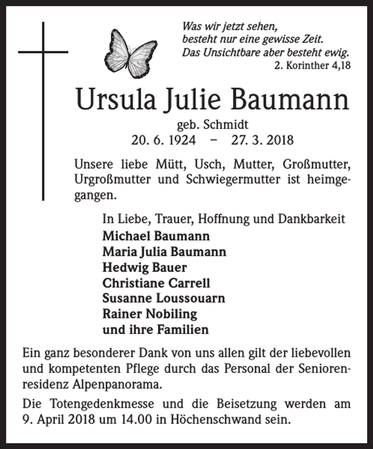 <p>Was wir jetzt sehen,<br />besteht nur eine gewisse Zeit.<br />Das Unsichtbare aber besteht ewig.</p><p>2. Korinther 4,18</p><p>Ursula Julie Baumann<br />geb. Schmidt<br />20. 6. 1924 – 27. 3. 2018</p><p>Unsere liebe Mütt, Usch, Mutter, Großmutter,<br />Urgroßmutter und Schwiegermutter ist heimgegangen.<br />In Liebe, Trauer, Hoffnung und Dankbarkeit<br />Michael Baumann<br />Maria Julia Baumann<br />Hedwig Bauer<br />Christiane Carrell<br />Susanne Loussouarn<br />Rainer Nobiling<br />und ihre Familien<br />Ein ganz besonderer Dank von uns allen gilt der liebevollen<br />und kompetenten Pflege durch das Personal der Seniorenresidenz Alpenpanorama.<br />Die Totengedenkmesse und die Beisetzung werden am<br />9. April 2018 um 14.00 in Höchenschwand sein.</p>