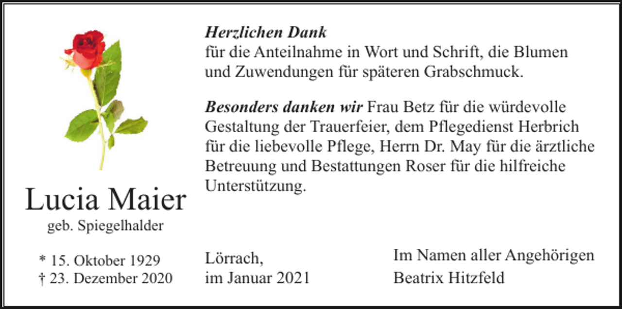 <p>Herzlichen Dank<br />für die Anteilnahme in Wort und Schrift, die Blumen<br />und Zuwendungen für späteren Grabschmuck.</p><p>Lucia Maier</p><p>Besonders danken wir Frau Betz für die würdevolle<br />Gestaltung der Trauerfeier, dem Pflegedienst Herbrich<br />für die liebevolle Pflege, Herrn Dr. May für die ärztliche<br />Betreuung und Bestattungen Roser für die hilfreiche<br />Unterstützung.</p><p>geb. Spiegelhalder<br />* 15. Oktober 1929<br />† 23. Dezember 2020</p><p>Lörrach,<br />im Januar 2021</p><p>Im Namen aller Angehörigen<br />Beatrix Hitzfeld</p>