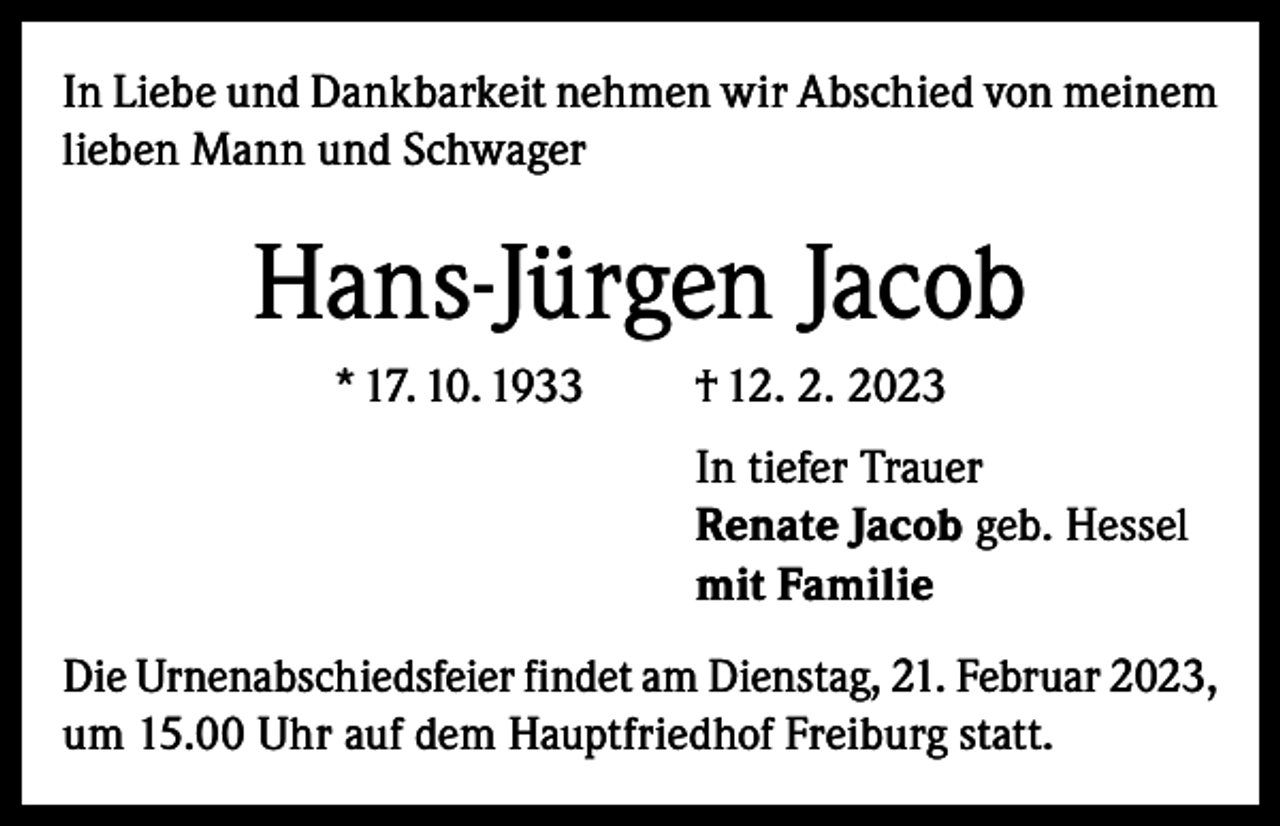<p>In Liebe und Dankbarkeit nehmen wir Abschied von meinem<br />lieben Mann und Schwager</p><p>Hans-Jürgen Jacob<br />* 17. 10. 1933</p><p>† 12. 2. 2023<br />In tiefer Trauer<br />Renate Jacob geb. Hessel<br />mit Familie</p><p>Die Urnenabschiedsfeier findet am Dienstag, 21. Februar 2023,<br />um 15.00 Uhr auf dem Hauptfriedhof Freiburg statt.</p>