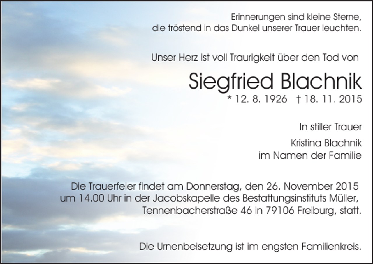 <p>Erinnerungen sind kleine Sterne,<br />die tröstend in das Dunkel unserer Trauer leuchten.</p><p>Unser Herz ist voll Traurigkeit über den Tod von</p><p>Siegfried Blachnik</p><p>* 12. 8. 1926 † 18. 11. 2015<br />In stiller Trauer<br />Kristina Blachnik<br />im Namen der Familie</p><p>Die Trauerfeier findet am Donnerstag, den 26. November 2015<br />um 14.00 Uhr in der Jacobskapelle des Bestattungsinstituts Müller,<br />Tennenbacherstraße 46 in 79106 Freiburg, statt.<br />Die Urnenbeisetzung ist im engsten Familienkreis.</p>